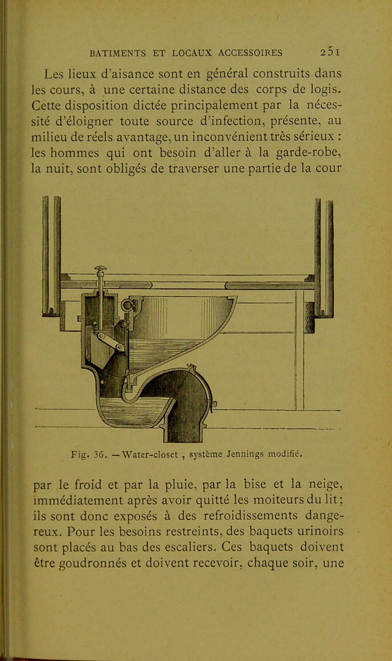 Les lieux d'aisance sont en général construits dans les cours, à une certaine distance des corps de logis. Cette disposition dictée principalement par la néces- sité d'éloigner toute source d'infection, présente, au milieu de réels avantage, un inconvénient très sérieux : les hommes qui ont besoin d'aller à la garde-robe, la nuit, sont obligés de traverser une partie de la cour par le froid et par la pluie, par la bise et la neige, immédiatement après avoir quitté les moiteurs du lit; ils sont donc exposés à des refroidissements dange- reux. Pour les besoins restreints, des baquets urinoirs sont placés au bas des escaliers. Ces baquets doivent être goudronnés et doivent recevoir, chaque soir, une