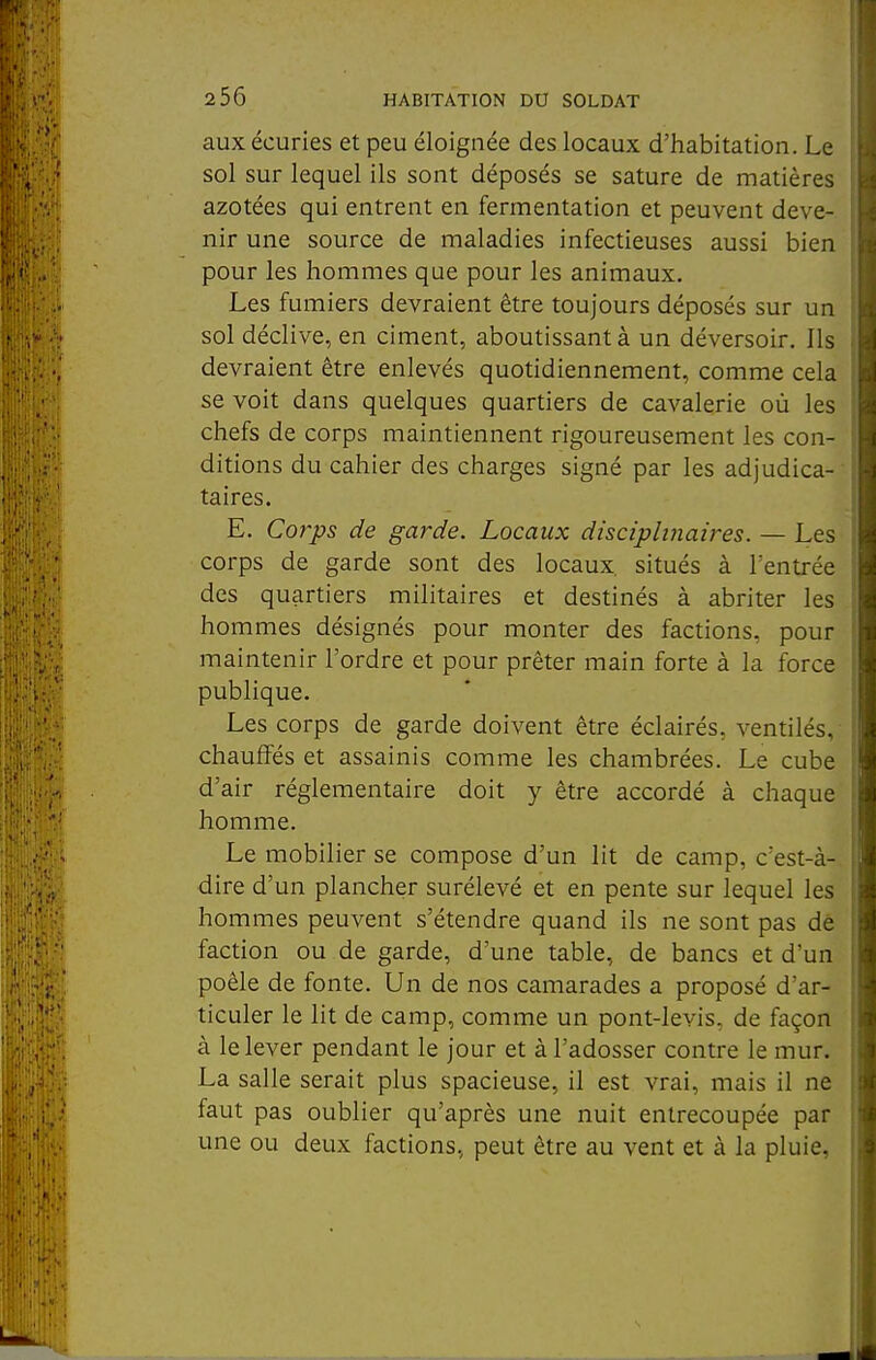 aux écuries et peu éloignée des locaux d'habitation. Le sol sur lequel ils sont déposés se sature de matières azotées qui entrent en fermentation et peuvent deve- nir une source de maladies infectieuses aussi bien pour les hommes que pour les animaux. Les fumiers devraient être toujours déposés sur un sol déclive, en ciment, aboutissant à un déversoir. Ils devraient être enlevés quotidiennement, comme cela se voit dans quelques quartiers de cavalerie où les chefs de corps maintiennent rigoureusement les con- ditions du cahier des charges signé par les adjudica- taires. E. Corys de garde. Locaux discipltjiaires. — Les corps de garde sont des locaux, situés à l'entrée des quartiers militaires et destinés à abriter les hommes désignés pour monter des factions, pour maintenir l'ordre et pour prêter main forte à la force publique. Les corps de garde doivent être éclairés, ventilés, chauffés et assainis comme les chambrées. Le cube d'air réglementaire doit y être accordé à chaque homme. Le mobilier se compose d'un lit de camp, c'est-à-, dire d'un plancher surélevé et en pente sur lequel les hommes peuvent s'étendre quand ils ne sont pas dè faction ou de garde, d'une table, de bancs et d'un poêle de fonte. Un de nos camarades a proposé d'ar- ticuler le lit de camp, comme un pont-levis, de façon à le lever pendant le jour et à l'adosser contre le mur. La salle serait plus spacieuse, il est vrai, mais il ne faut pas oublier qu'après une nuit entrecoupée par une ou deux factions, peut être au vent et à la pluie,