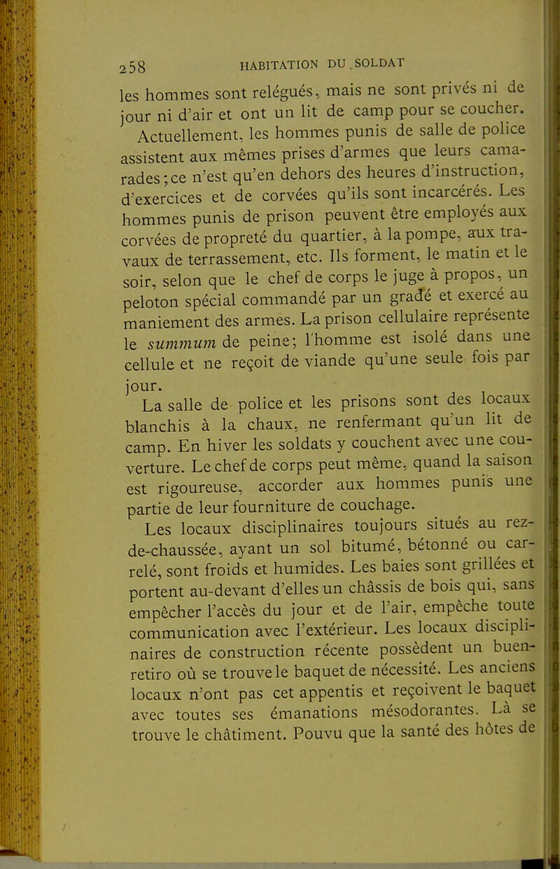 les hommes sont relégués, mais ne sont privés ni de jour ni d'air et ont un lit de camp pour se coucher. Actuellement, les hommes punis de salle de police assistent aux mêmes prises d'armes que leurs cama- rades; ce n'est qu'en dehors des heures d'instruction, d'exercices et de corvées qu'ils sont incarcérés. Les hommes punis de prison peuvent être employés aux corvées de propreté du quartier, à la pompe, aux tra- vaux de terrassement, etc. Ils forment, le matin et le soir, selon que le chef de corps le juge à propos, un peloton spécial commandé par un gradé et exercé au maniement des armes. La prison cellulaire représente le summum de peine; l'homme est isolé dans une cellule et ne reçoit de viande qu'une seule fois par jour. La salle de police et les prisons sont des locaux blanchis à la chaux, ne renfermant qu'un lit de camp. En hiver les soldats y couchent avec une cou- verture. Le chef de corps peut même, quand la saison est rigoureuse, accorder aux hommes punis une partie de leur fourniture de couchage. Les locaux disciplinaires toujours situés au rez- de-chaussée, ayant un sol bitumé, bétonné ou car- relé, sont froids et humides. Les baies sont grillées et portent au-devant d'elles un châssis de bois qui, sans empêcher l'accès du jour et de l'air, empêche toute communication avec l'extérieur. Les locaux discipli- naires de construction récente possèdent un buen- retiro où se trouve le baquet de nécessité. Les anciens locaux n'ont pas cet appentis et reçoivent le baquet avec toutes ses émanations mésodorantes. Là se trouve le châtiment. Pouvu que la santé des hôtes de