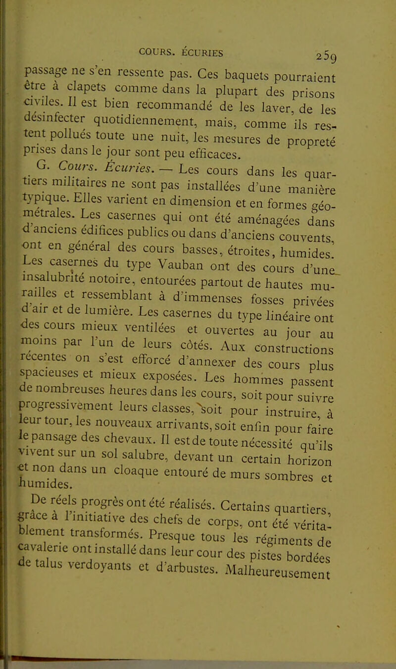 passage ne s'en ressente pas. Ces baquets pourraient être à clapets comme dans la plupart des prisons Civiles. Il est bien recommandé de les laver de les désinfecter quotidiennement, mais, comme ils res- tent pollués toute une nuit, les mesures de propreté prises dans le jour sont peu efficaces. G. Cours. Écuries. — Les cours dans les quar- tiers militaires ne sont pas installées d'une manière typique. Elles varient en dimension et en formes ^éo- metrales. Les casernes qui ont été aménagées dans d'anciens édifices publics ou dans d'anciens couvents ont en général des cours basses, étroites, humides' Les casernes du type Vauban ont des cours d'un^ insalubrité notoire, entourées partout de hautes mu- railles et ressemblant à d'immenses fosses privées d air et de lumière. Les casernes du type linéaire ont des cours mieux ventilées et ouvertes au iour au moins par l'un de leurs côtés. Aux constructions récentes on s'est efforcé d'annexer des cours plus spacieuses et mieux exposées. Les hommes passent de nombreuses heures dans les cours, soit pour suivre progressivement leurs classes,-soit pour instruire à eur tour, les nouveaux arrivants, soit enfin pour faire le pansage des chevaux. Il est de toute nécessité qu'ils vivent sur un sol salubre, devant un certain horizon non dans un cloaque entouré de murs sombres et humides. De réels progrès ont été réalisés. Certains quartiers grâce a l'initiative des chefs de corps, ont élé vér al blement transformés. Presque tous les régiments de cava erie ont installé dans leur cour des pistes bordées de talus verdoyants et d'arbustes. Malheureusemen