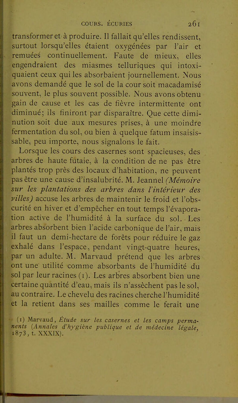 1 transformer et- à produire. Il fallait qu'elles rendissent, I surtout lorsqu'elles étaient oxygénées par l'air et remuées continuellement. Faute de mieux, elles j engendraient des miasmes telluriques qui intoxi- quaient ceux qui les absorbaient journellement. Nous avons demandé que le sol de la cour soit macadamisé souvent, le plus souvent possible. Nous avons obtenu gain de cause et les cas de fièvre intermittente ont diminué; ils finiront par disparaître. Que cette dimi- nution soit due aux mesures prises, à une moindre fermentation du sol, ou bien à quelque fatum insaisis- sable, peu importe, nous signalons le fait. Lorsque les cours des casernes sont spacieuses, des arbres de haute futaie, à la condition de ne pas être plantés trop près des locaux d'habitation, ne peuvent pas être une cause d'insalubrité. M. Jeannel (Mémoire sur les plantations des arbres dans l'intérieur des villes) accuse les arbres de maintenir le froid et l'obs- curité en hiver et d'empêcher en tout temps l'évapora- tion active de l'humidité à la surface du sol. Les : arbres absorbent bien l'acide carbonique de l'air, mais il faut un demi-hectare de forêts pour réduire le gaz : exhalé dans l'espace, pendant vingt-quatre heures, par un adulte. M. Marvaud prétend que les arbres ont une utilité comme absorbants de l'humidité du sol par leur racines (i). Les arbres absorbent bien une certaine quantité d'eau, mais ils n'assèchent pas le sol, ' au contraire. Le chevelu des racines cherche l'humidité 1 et la retient dans ses mailles comme le ferait une ' 1 I (i) Marvaud, Étude sur les casernes et les camps perma- ij nents {Annales d'hygiène publique et de médecine légale, li 1878, t. XXXIX).