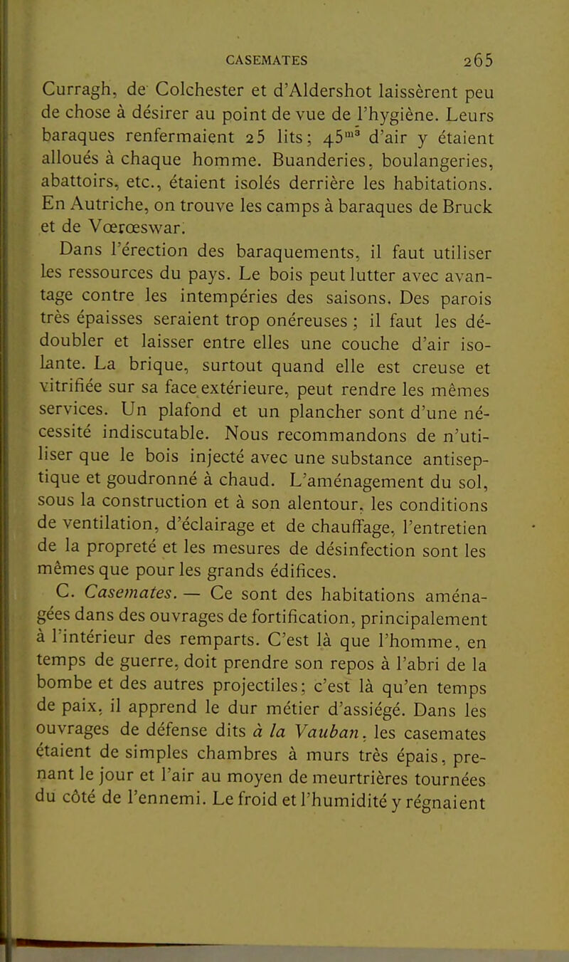 Curragh, de Colchester et d'Aldershot laissèrent peu de chose à désirer au point de vue de l'hygiène. Leurs baraques renfermaient 2 5 lits; 45'' d'air y étaient alloués à chaque homme. Buanderies, boulangeries, abattoirs, etc., étaient isolés derrière les habitations. En Autriche, on trouve les camps à baraques de Bruck et de Vœrœswar. Dans l'érection des baraquements, il faut utiliser les ressources du pays. Le bois peut lutter avec avan- tage contre les intempéries des saisons. Des parois très épaisses seraient trop onéreuses ; il faut les dé- doubler et laisser entre elles une couche d'air iso- lante. La brique, surtout quand elle est creuse et vitrifiée sur sa face extérieure, peut rendre les mêmes services. Un plafond et un plancher sont d'une né- cessité indiscutable. Nous recommandons de n'uti- liser que le bois injecté avec une substance antisep- tique et goudronné à chaud. L'aménagement du sol, sous la construction et à son alentour, les conditions de ventilation, d'éclairage et de chauffage, l'entretien de la propreté et les mesures de désinfection sont les mêmes que pour les grands édifices. C. Casemates. — Ce sont des habitations aména- gées dans des ouvrages de fortification, principalement à l'intérieur des remparts. C'est là que l'homme, en temps de guerre, doit prendre son repos à l'abri de la bombe et des autres projectiles; c'est là qu'en temps de paix, il apprend le dur métier d'assiégé. Dans les ouvrages de défense dits à la Vaitban. les casemates étaient de simples chambres à murs très épais, pre- nant le jour et l'air au moyen de meurtrières tournées du côté de l'ennemi. Le froid et l'humidité y régnaient