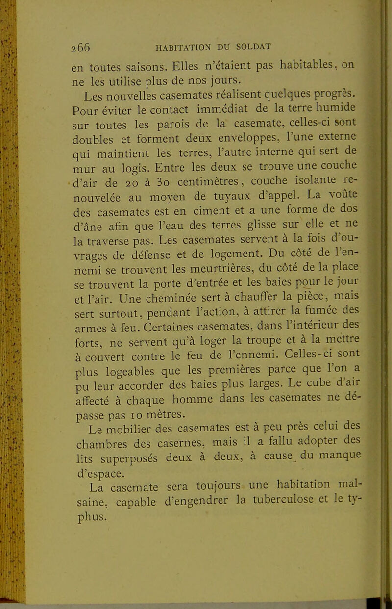 en toutes saisons. Elles n'étaient pas habitables, on ne les utilise plus de nos jours. Les nouvelles casemates réalisent quelques progrès. Pour éviter le contact immédiat de la terre humide sur toutes les parois de la casemate, celles-ci sont doubles et forment deux enveloppes, l'une externe qui maintient les terres, l'autre interne qui sert de mur au logis. Entre les deux se trouve une couche d'air de 20 à 3o centimètres, couche isolante re- nouvelée au moyen de tuyaux d'appel. La voûte des casemates est en ciment et a une forme de dos d'âne afin que l'eau des terres glisse sur elle et ne la traverse pas. Les casemates servent à la fois d'ou- vrages de défense et de logement. Du côté de l'en- nemi se trouvent les meurtrières, du côté de la place se trouvent la porte d'entrée et les baies pour le jour et l'air. Une cheminée sert à chauffer la pièce, mais sert surtout, pendant l'action, à attirer la fumée des armes à feu. Certaines casemates, dans l'intérieur des forts, ne servent qu'à loger la troupe et à la mettre à couvert contre le feu de l'ennemi. Celles-ci sont plus logeables que les premières parce que l'on a pu leur accorder des baies plus larges. Le cube d'air affecté à chaque homme dans les casemates ne dé- passe pas 10 mètres. Le mobilier des casemates est à peu près celui des chambres des casernes, mais il a fallu adopter des lits superposés deux à deux, à cause^ du manque d'espace. La casemate sera toujours une habitation mal- saine, capable d'engendrer la tuberculose et le ty- phus.