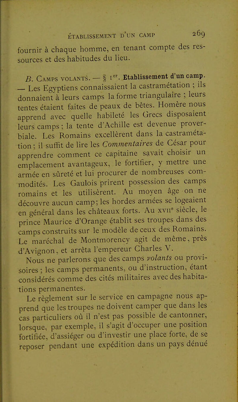 fournir à chaque homme, en tenant compte des res- sources et des habitudes du lieu. B. Camps volants. — | i. Etablissement d'un camp. — Les Egyptiens connaissaient la castramétation ; ils donnaient à leurs camps la forme triangulaire ; leurs tentes étaient faites de peaux de bêtes. Homère nous apprend avec quelle habileté les Grecs disposaient leurs camps ; la tente d'Achille est devenue prover- biale. Les Romains excellèrent dans la castraméta- tion ; il suffit de lire les Commentaires de César pour apprendre comment ce capitaine savait choisir un emplacement avantageux, le fortifier, y mettre une armée en sûreté et lui procurer de nombreuses com- modités. Les Gaulois prirent possession des camps romains et les utilisèrent. Au moyen âge on ne découvre aucun camp; les hordes armées se logeaient en général dans les châteaux forts. Au xvii° siècle, le prince Maurice d'Orange établit ses troupes dans des camps construits sur le modèle de ceux des Romains. Le maréchal de Montmorency agit de même, près d'Avignon, et arrêta l'empereur Charles V. Nous ne parlerons que des camps volants ou provi- soires ; les camps permanents, ou d'instruction, étant considérés comme des cités militaires avec des habita- tions permanentes. Le règlement sur le service en campagne nous ap- prend que les troupes ne doivent camper que dans les cas particuliers où il n'est pas possible de cantonner, lorsque, par exemple, il s'agit d'occuper une position fortifiée, d'assiéger ou d'investir une place forte, de se reposer pendant une expédition dans un pays dénué