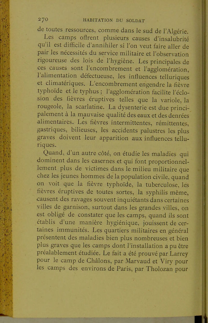 de toutes ressources, comme dans le sud de l'Algérie. Les camps offrent plusieurs causes d'insalubrité qu'il est difficile d'annihiler si l'on veut faire aller de pair les nécessités du service militaire et l'observation rigoureuse des lois de l'hygiène. Les principales de ces causes sont l'encombrement et l'agglomération, l'alimentation défectueuse, les inffuences telluriques et climatériques. L'encombrement engendre la fièvre typhoïde et le typhus ; l'agglomération facilite l'éclo- sion des fièvres éruptives telles que la variole, la rougeole, la scarlatine. La dysenterie est due princi- palement à la mauvaise qualité des eaux et des denrées alimentaires. Les fièvres intermittentes, rémittentes, gastriques, bilieuses, les accidents palustres les plus graves doivent leur apparition aux influences tellu- riques. Quand, d'un autre côté, on étudie les maladies qui dominent dans les casernes et qui font proportionnel- lement plus de victimes dans le milieu militaire que chez les jeunes hommes de la population civile, quand on voit que la fièvre typhoïde, la tuberculose, les fièvres éruptives de toutes sortes, la syphilis même, causent des ravages souvent inquiétants dans certaines villes de garnison, surtout dans les grandes villes, on est obligé de constater que les camps, quand ils sont établis d'une manière hygiénique, jouissent de cer- taines immunités. Les quartiers militaires en général présentent des maladies bien plus nombreuses et bien plus graves que les camps dont l'installation a pu être préalablement étudiée. Le fait a été prouvé par Larrey pour le camp de Châlons, par Marvaud et Viry pour les camps des environs de Paris, par Tholozan pour