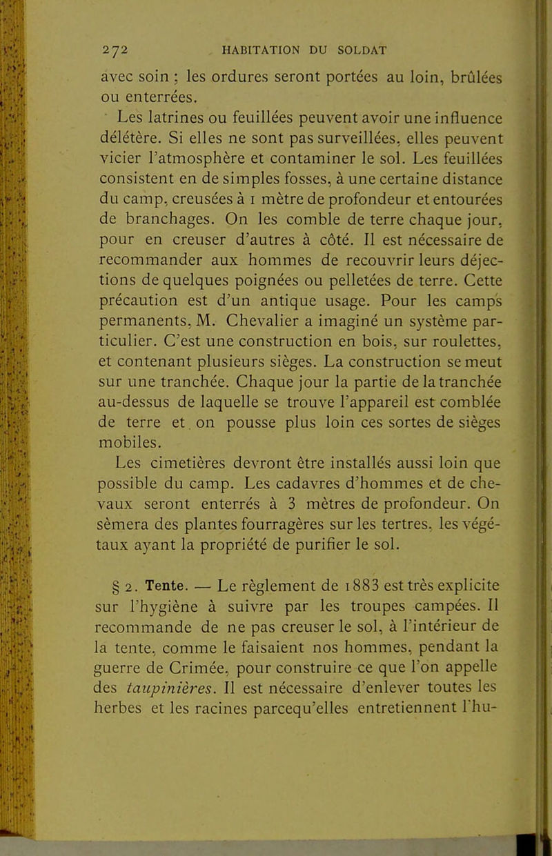 avec soin ; les ordures seront portées au loin, brûlées ou enterrées. • Les latrines ou feuillées peuvent avoir une influence délétère. Si elles ne sont pas surveillées, elles peuvent vicier l'atmosphère et contaminer le sol. Les feuillées consistent en de simples fosses, à une certaine distance du camp, creusées à i mètre de profondeur et entourées de branchages. On les comble de terre chaque jour, pour en creuser d'autres à côté. Il est nécessaire de recommander aux hommes de recouvrir leurs déjec- tions de quelques poignées ou pelletées de terre. Cette précaution est d'un antique usage. Pour les camps permanents, M. Chevalier a imaginé un système par- ticulier. C'est une construction en bois, sur roulettes, et contenant plusieurs sièges. La construction se meut sur une tranchée. Chaque jour la partie de la tranchée au-dessus de laquelle se trouve l'appareil est comblée de terre et. on pousse plus loin ces sortes de sièges mobiles. Les cimetières devront être installés aussi loin que possible du camp. Les cadavres d'hommes et de che- vaux seront enterrés à 3 mètres de profondeur. On sèmera des plantes fourragères sur les tertres, les végé- taux ayant la propriété de purifier le sol. § 2. Tente. — Le règlement de i883 est très explicite sur l'hygiène à suivre par les troupes campées. Il recommande de ne pas creuser le sol, à l'intérieur de la tente, comme le faisaient nos hommes, pendant la guerre de Crimée, pour construire ce que l'on appelle des taupinières. Il est nécessaire d'enlever toutes les herbes et les racines parcequ'elles entretiennent Thu-