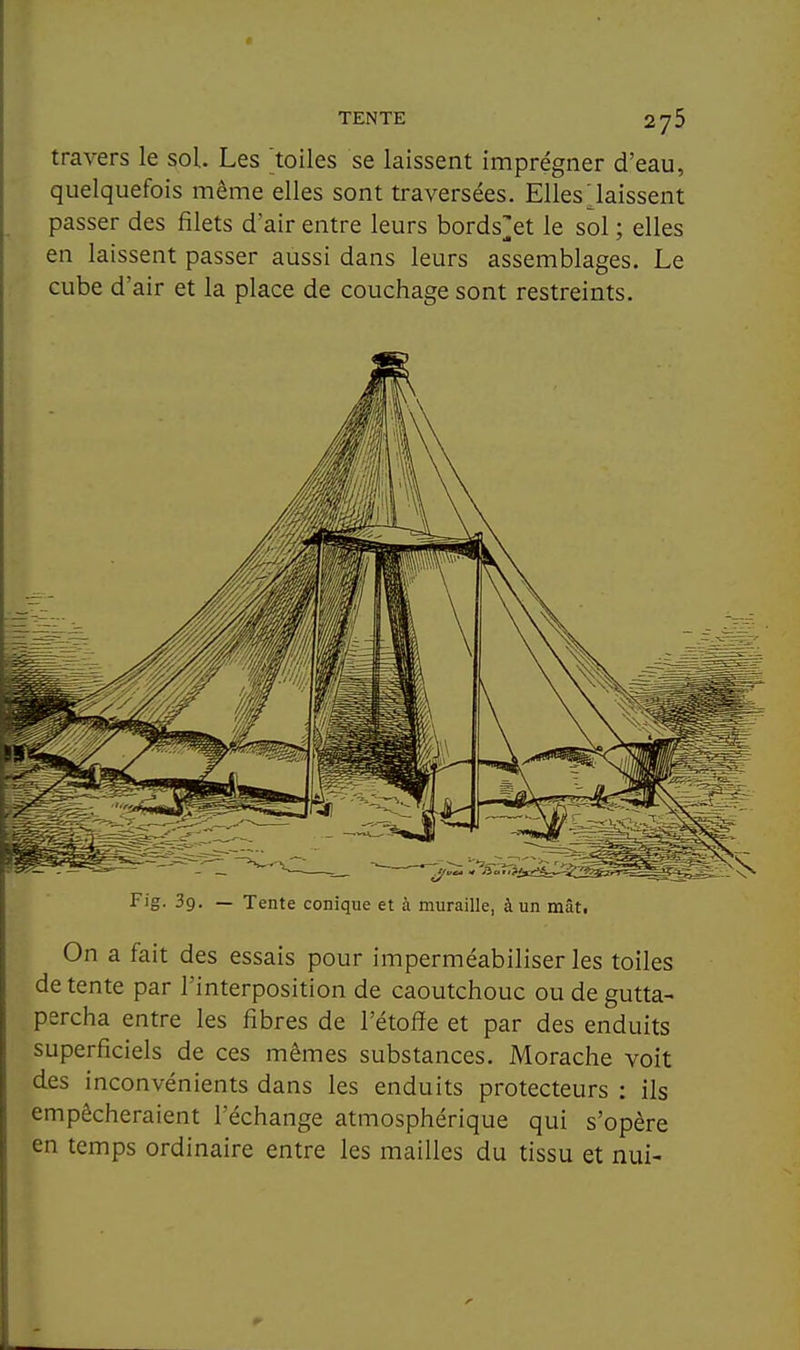 travers le sol. Les toiles se laissent imprégner d'eau, quelquefois même elles sont traversées. Elles laissent passer des filets d'air entre leurs bords^^et le sol ; elles en laissent passer aussi dans leurs assemblages. Le cube d'air et la place de couchage sont restreints. Fig. 39. — Tente conique et à muraille, à un mât. On a fait des essais pour imperméabiliser les toiles de tente par l'interposition de caoutchouc ou de gutta- percha entre les fibres de l'étoffe et par des enduits superficiels de ces mêmes substances. Morache voit des inconvénients dans les enduits protecteurs : ils empêcheraient l'échange atmosphérique qui s'opère en temps ordinaire entre les mailles du tissu et nui-