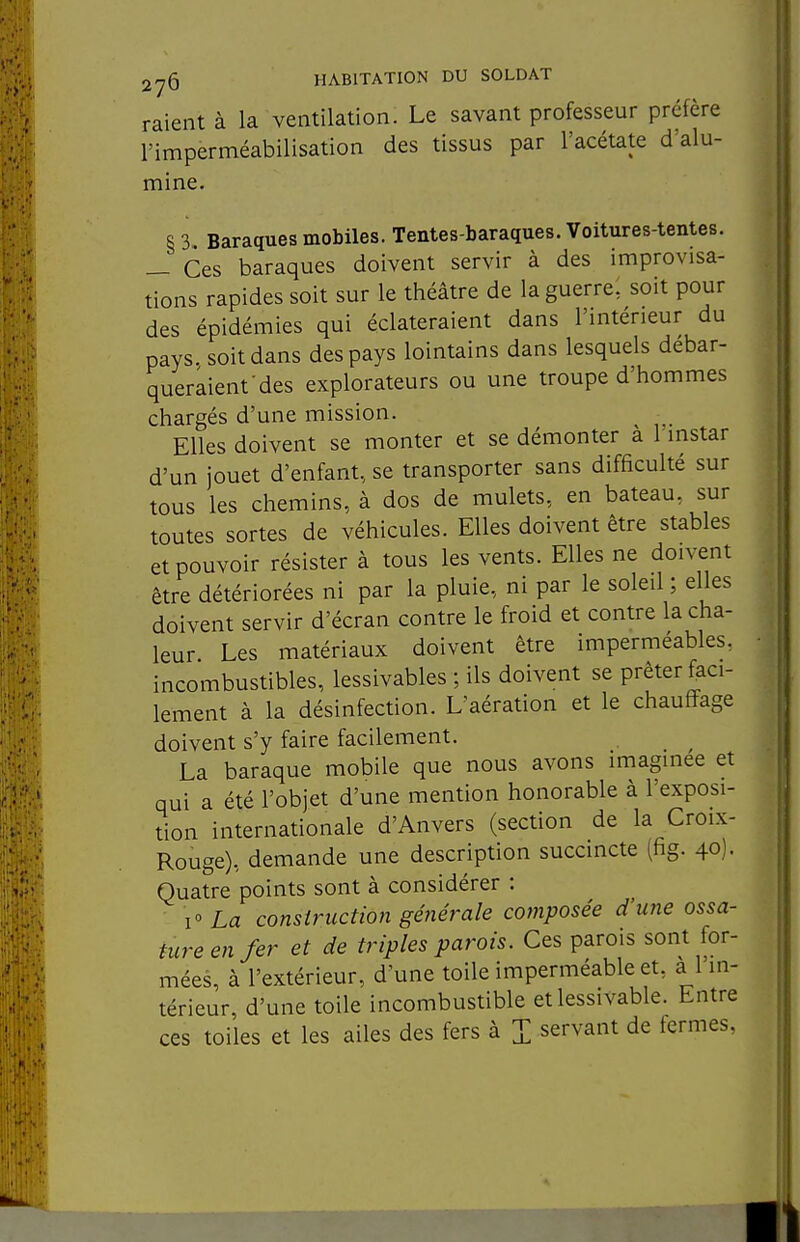 raient à la ventilation. Le savant professeur préfère l'imperméabilisation des tissus par l'acétate d'alu- mine. § 3. Baraques mobiles. Tentes-baraques. Voitures-tentes. _ Ces baraques doivent servir à des improvisa- tions rapides soit sur le théâtre de la guerre, soit pour des épidémies qui éclateraient dans l'intérieur du pays, soit dans des pays lointains dans lesquels debar- queraient des explorateurs ou une troupe d'hommes chargés d'une mission. Elles doivent se monter et se démonter à l instar d'un jouet d'enfant, se transporter sans difficulté sur tous les chemins, à dos de mulets, en bateau, sur toutes sortes de véhicules. Elles doivent être stables et pouvoir résister à tous les vents. Elles ne doivent être détériorées ni par la pluie, ni par le soleil ; elles doivent servir d'écran contre le froid et contre la cha- leur Les matériaux doivent être imperméables, incombustibles, lessivables ; ils doivent se prêter faci- lement à la désinfection. L'aération et le chauffage doivent s'y faire facilement. La baraque mobile que nous avons imaginée et qui a été l'objet d'une mention honorable à l'exposi- tion internationale d'Anvers (section de la Croix- Rouge), demande une description succincte (fig. 40)- Quatre points sont à considérer : i» La construction générale composée d'une ossa- ture en fer et de triples parois. Ces parois sont for- mées, à l'extérieur, d'une toile imperméable et, à l'in- térieur, d'une toile incombustible et lessivable. Entre ces toiles et les ailes des fers à I servant de fermes,