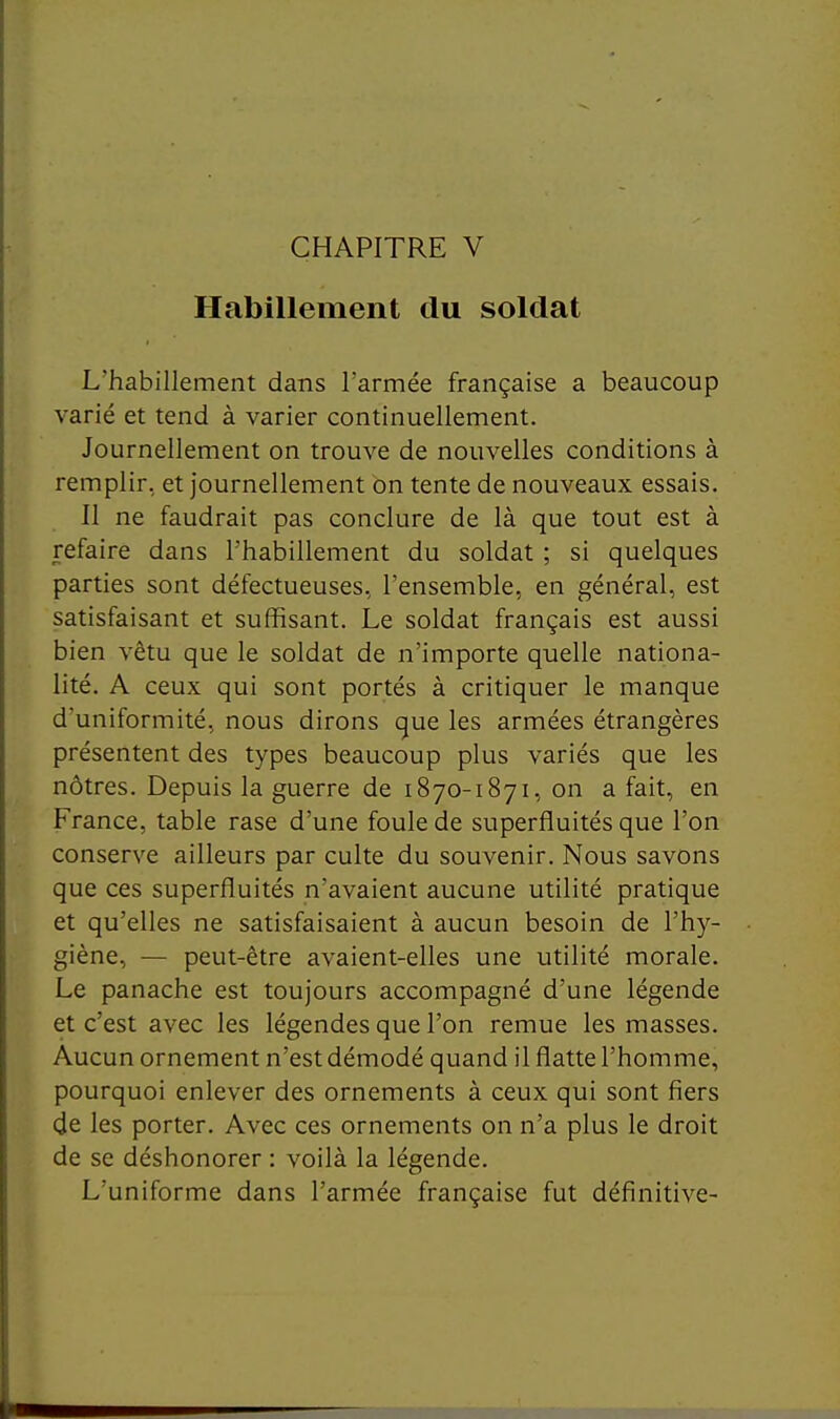 CHAPITRE V Habillement du soldat L'habillement dans l'armée française a beaucoup varié et tend à varier continuellement. Journellement on trouve de nouvelles conditions à remplir, et journellement on tente de nouveaux essais. Il ne faudrait pas conclure de là que tout est à refaire dans l'habillement du soldat ; si quelques parties sont défectueuses, l'ensemble, en général, est satisfaisant et suffisant. Le soldat français est aussi bien vêtu que le soldat de n'importe quelle nationa- lité. A ceux qui sont portés à critiquer le manque d'uniformité, nous dirons que les armées étrangères présentent des types beaucoup plus variés que les nôtres. Depuis la guerre de 1870-1871, on a fait, en France, table rase d'une foule de superfluités que l'on conserve ailleurs par culte du souvenir. Nous savons que ces superfluités n'avaient aucune utilité pratique et qu'elles ne satisfaisaient à aucun besoin de l'hy- giène, — peut-être avaient-elles une utilité morale. Le panache est toujours accompagné d'une légende et c'est avec les légendes que l'on remue les masses. Aucun ornement n'est démodé quand il flatte l'homme, pourquoi enlever des ornements à ceux qui sont fiers de les porter. Avec ces ornements on n'a plus le droit de se déshonorer : voilà la légende. L'uniforme dans l'armée française fut définitive-