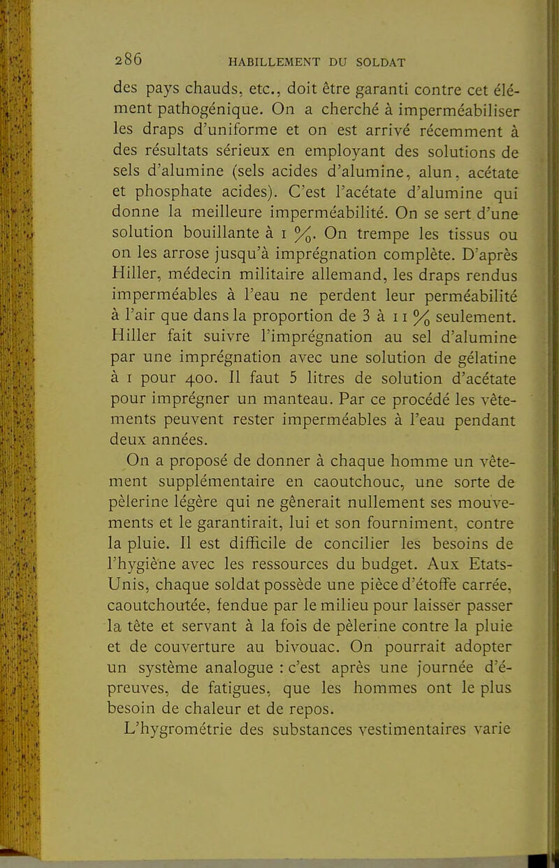 des pays chauds, etc., doit être garanti contre cet élé- ment pathogénique. On a cherché à imperméabiliser les draps d'uniforme et on est arrivé récemment à des résultats sérieux en employant des solutions de sels d'alumine (sels acides d'alumine, alun, acétate et phosphate acides). C'est l'acétate d'alumine qui donne la meilleure imperméabilité. On se sert d'une solution bouillante à i %. On trempe les tissus ou on les arrose jusqu'à imprégnation complète. D'après Hiller, médecin militaire allemand, les draps rendus imperméables à l'eau ne perdent leur perméabilité à l'air que dans la proportion de 3 à 11 % seulement. Hiller fait suivre l'imprégnation au sel d'alumine par une imprégnation avec une solution de gélatine à I pour 400. Il faut 5 litres de solution d'acétate pour imprégner un manteau. Par ce procédé les vête- ments peuvent rester imperméables à l'eau pendant deux années. On a proposé de donner à chaque homme un vête- ment supplémentaire en caoutchouc, une sorte de pèlerine légère qui ne gênerait nullement ses mouve- ments et le garantirait, lui et son fourniment, contre la pluie. Il est difficile de concilier les besoins de l'hygiène avec les ressources du budget. Aux Etats- Unis, chaque soldat possède une pièce d'étoffe carrée, caoutchoutée, fendue par le milieu pour laisser passer la tête et servant à la fois de pèlerine contre la pluie et de couverture au bivouac. On pourrait adopter un système analogue : c'est après une journée d'é- preuves, de fatigues, que les hommes ont le plus besoin de chaleur et de repos. L'hygrométrie des substances vestimentaires varie