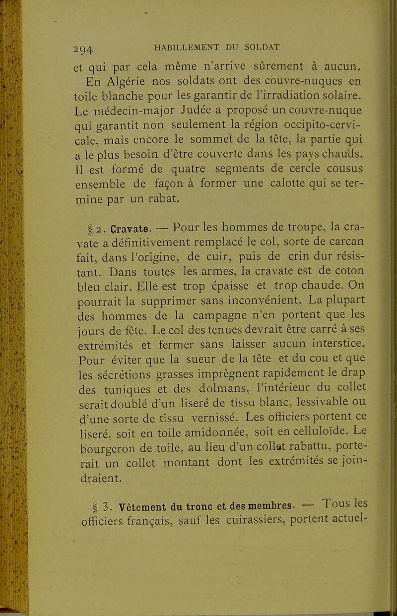 et qui par cela même n'arrive sûrement à aucun. En Algérie nos soldats ont des couvre-nuques en toile blanche pour les garantir de l'irradiation solaire. Le médecin-major Judée a proposé un couvre-nuque qui garantit non seulement la région occipito-cervi- cale, mais encore le sommet de la tête, la partie qui a le plus besoin d'être couverte dans les pays chau'ds. Il est formé de quatre segments de cercle cousus ensemble de façon à former une calotte qui se ter- mine par un rabat. I 2. Cravate. — Pour les hommes de troupe, la cra- vate a définitivement remplacé le col, sorte de carcan fait, dans l'origine, de cuir, puis de crin dur résis- tant. Dans toutes les armes, la cravate est de coton bleu clair. Elle est trop épaisse et trop chaude. On pourrait la supprimer sans inconvénient. La plupart des hommes de la campagne n'en portent que les jours de fête. Le col des tenues devrait être carré à ses extrémités et fermer sans laisser aucun interstice. Pour éviter que la sueur de la tête et du cou et que les sécrétions grasses imprègnent rapidement le drap des tuniques et des dolmans, l'intérieur du collet serait doublé d'un liseré de tissu blanc, lessivable ou d'une sorte de tissu vernissé. Les officiers portent ce liseré, soit en toile amidonnée, soit en celluloïde. Le bourgeron de toile, au lieu d'un collet rabattu, porte- rait un collet montant dont les extrémités se join- draient. I 3. Vêtement du tronc et des membres. — Tous les officiers français, sauf les cuirassiers, portent actuel-