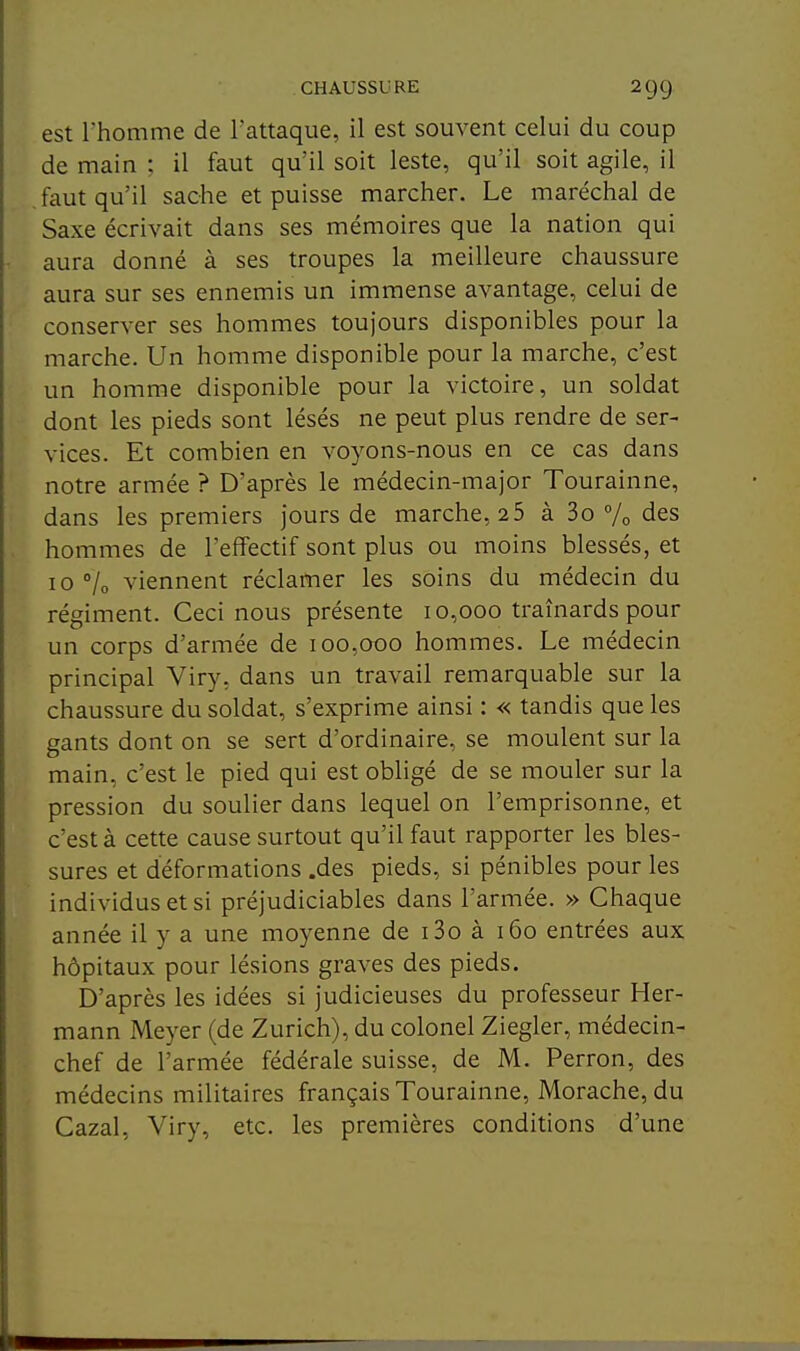 est rhomme de l'attaque, il est souvent celui du coup de main ; il faut qu'il soit leste, qu'il soit agile, il faut qu'il sache et puisse marcher. Le maréchal de Saxe écrivait dans ses mémoires que la nation qui aura donné à ses troupes la meilleure chaussure aura sur ses ennemis un immense avantage, celui de conserver ses hommes toujours disponibles pour la marche. Un homme disponible pour la marche, c'est un homme disponible pour la victoire, un soldat dont les pieds sont lésés ne peut plus rendre de ser- vices. Et combien en voyons-nous en ce cas dans notre armée ? D'après le médecin-major Tourainne, dans les premiers jours de marche, 25 à 3o % des hommes de l'effectif sont plus ou moins blessés, et 10 °lo viennent réclamer les soins du médecin du régiment. Ceci nous présente 10,000 traînards pour un corps d'armée de 100,000 hommes. Le médecin principal Viry, dans un travail remarquable sur la chaussure du soldat, s'exprime ainsi : « tandis que les gants dont on se sert d'ordinaire, se moulent sur la main, c'est le pied qui est obligé de se mouler sur la pression du soulier dans lequel on l'emprisonne, et c'est à cette cause surtout qu'il faut rapporter les bles- sures et déformations .des pieds, si pénibles pour les individus et si préjudiciables dans l'armée. » Chaque année il y a une moyenne de i3o à 160 entrées aux hôpitaux pour lésions graves des pieds. D'après les idées si judicieuses du professeur Her- mann Meyer (de Zurich), du colonel Ziegler, médecin- chef de l'armée fédérale suisse, de M. Perron, des médecins militaires français Tourainne, Morache, du Cazal, Viry, etc. les premières conditions d'une