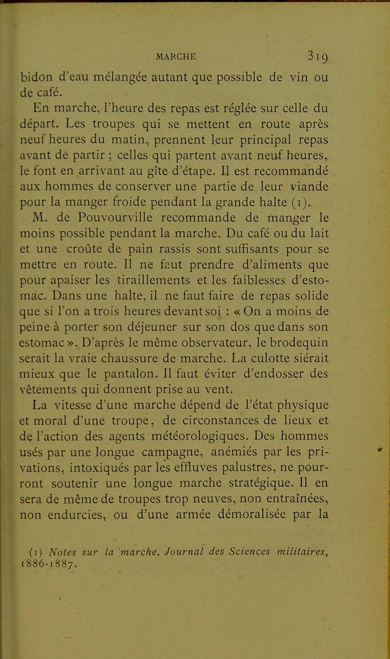 bidon d'eau mélangée autant que possible de vin ou de café. En marche, l'heure des repas est réglée sur celle du départ. Les troupes qui se mettent en route après neuf heures du matin, prennent leur principal repas avant de partir ; celles qui partent avant neuf heures, le font en arrivant au gîte d'étape. Il est recommandé aux hommes de conserver une partie de leur viande pour la manger froide pendant la grande halte (i). M. de Pouvourville recommande de manger le moins possible pendant la marche. Du café ou du lait et une croûte de pain rassis sont suffisants pour se mettre en route. Il ne faut prendre d'aliments que pour apaiser les tiraillements et les faiblesses d'esto- mac. Dans une halte, il ne faut faire de repas solide que si l'on a trois heures devant soi : « On a moins de peine à porter son déjeuner sur son dos que dans son estomac». D'après le même observateur, le brodequin serait la vraie chaussure de marche. La culotte siérait mieux que le pantalon. Il faut éviter d'endosser des vêtements qui donnent prise au vent. La vitesse d'une marche dépend de l'état physique et moral d'une troupe, de circonstances de lieux et de l'action des agents météorologiques. Des hommes usés par une longue campagne, anémiés par les pri- vations, intoxiqués par les effluves palustres, ne pour- ront soutenir une longue marche stratégique. Il en sera de même de troupes trop neuves, non entraînées, non endurcies, ou d'une armée démoralisée par la (1) Noies sur la marche, Journal des Sciences militaires, 1886-1887.