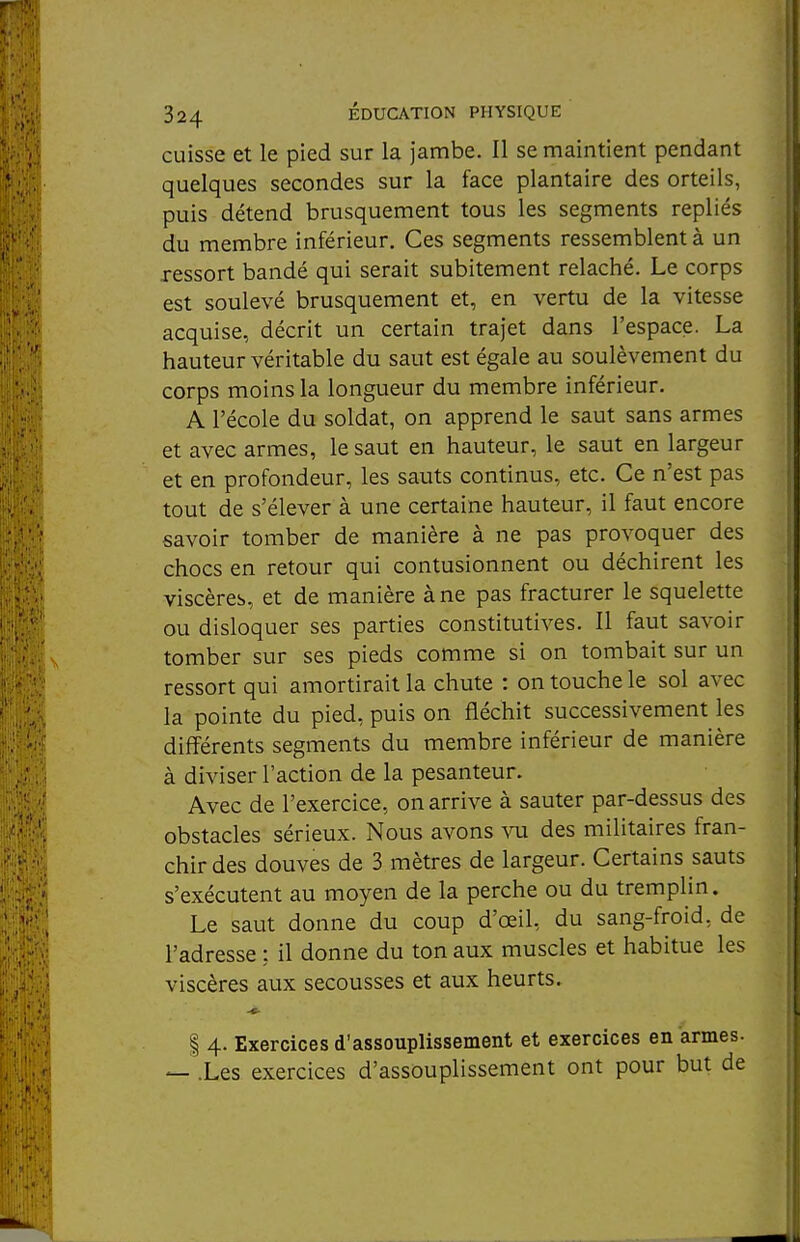 cuisse et le pied sur la jambe. Il se maintient pendant quelques secondes sur la face plantaire des orteils, puis détend brusquement tous les segments repliés du membre inférieur. Ces segments ressemblent à un ressort bandé qui serait subitement relâché. Le corps est soulevé brusquement et, en vertu de la vitesse acquise, décrit un certain trajet dans l'espace. La hauteur véritable du saut est égale au soulèvement du corps moins la longueur du membre inférieur. A l'école du soldat, on apprend le saut sans armes et avec armes, le saut en hauteur, le saut en largeur et en profondeur, les sauts continus, etc. Ce n'est pas tout de s'élever à une certaine hauteur, il faut encore savoir tomber de manière à ne pas provoquer des chocs en retour qui contusionnent ou déchirent les viscères, et de manière à ne pas fracturer le squelette ou disloquer ses parties constitutives. Il faut savoir tomber sur ses pieds comme si on tombait sur un ressort qui amortirait la chute : on touche le sol avec la pointe du pied, puis on fléchit successivement les différents segments du membre inférieur de manière à diviser l'action de la pesanteur. Avec de l'exercice, on arrive à sauter par-dessus des obstacles sérieux. Nous avons ^oi des militaires fran- chir des douves de 3 mètres de largeur. Certains sauts s'exécutent au moyen de la perche ou du tremplin. Le saut donne du coup d'œil, du sang-froid, de l'adresse : il donne du ton aux muscles et habitue les viscères aux secousses et aux heurts. I 4. Exercices d'assouplissement et exercices en armes. — .Les exercices d'assouplissement ont pour but de