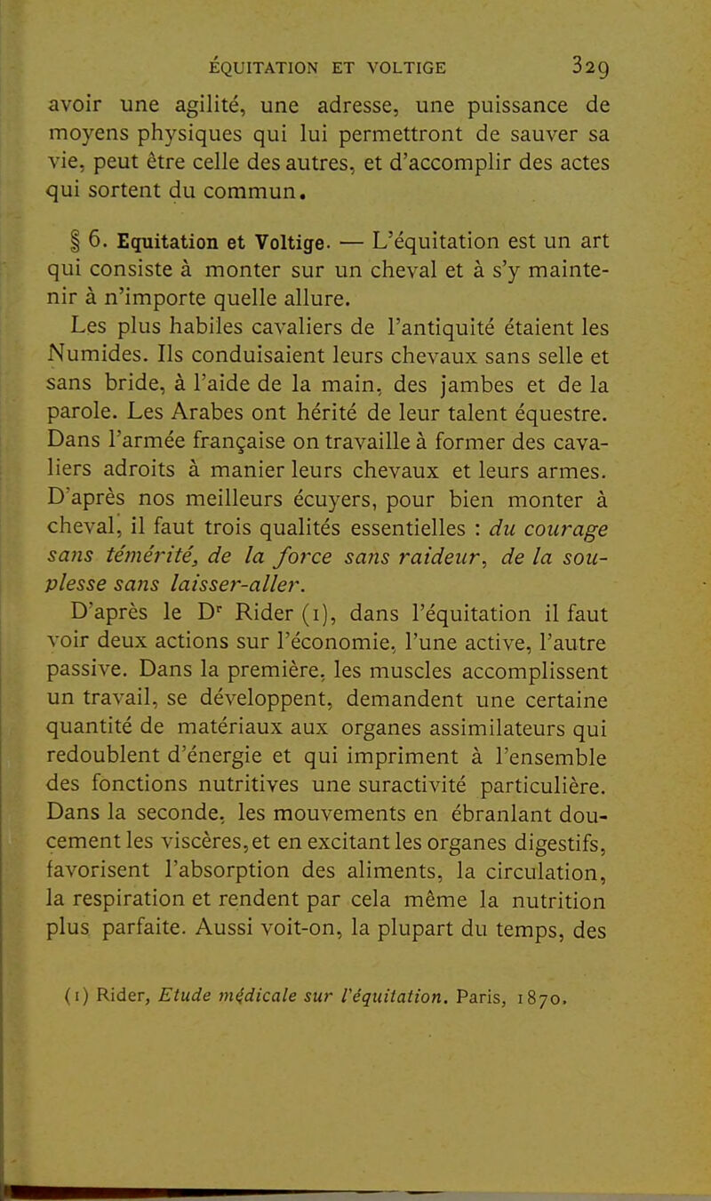 ÉQUITATION ET VOLTIGE 829 avoir une agilité, une adresse, une puissance de moyens physiques qui lui permettront de sauver sa vie, peut être celle des autres, et d'accomplir des actes qui sortent du commun. I 6. Equitation et Voltige. — L'équitation est un art qui consiste à monter sur un cheval et à s'y mainte- nir à n'importe quelle allure. Les plus habiles cavaliers de l'antiquité étaient les Numides. Ils conduisaient leurs chevaux sans selle et sans bride, à l'aide de la main, des jambes et de la parole. Les Arabes ont hérité de leur talent équestre. Dans l'armée française on travaille à former des cava- liers adroits à manier leurs chevaux et leurs armes. D'après nos meilleurs écuyers, pour bien monter à cheval, il faut trois qualités essentielles : du courage sans témérité, de la force saîis raideur, de la sou- plesse sa7îs laisser-aller. D'après le D' Rider (i), dans l'équitation il faut voir deux actions sur l'économie, l'une active, l'autre passive. Dans la première, les muscles accomplissent un travail, se développent, demandent une certaine quantité de matériaux aux organes assimilateurs qui redoublent d'énergie et qui impriment à l'ensemble des fonctions nutritives une suractivité particulière. Dans la seconde, les mouvements en ébranlant dou- cement les viscères,et en excitant les organes digestifs, favorisent l'absorption des aliments, la circulation, la respiration et rendent par cela même la nutrition plus parfaite. Aussi voit-on, la plupart du temps, des (i) Rider, Etude médicale sur Véquitation. Paris, 1870.