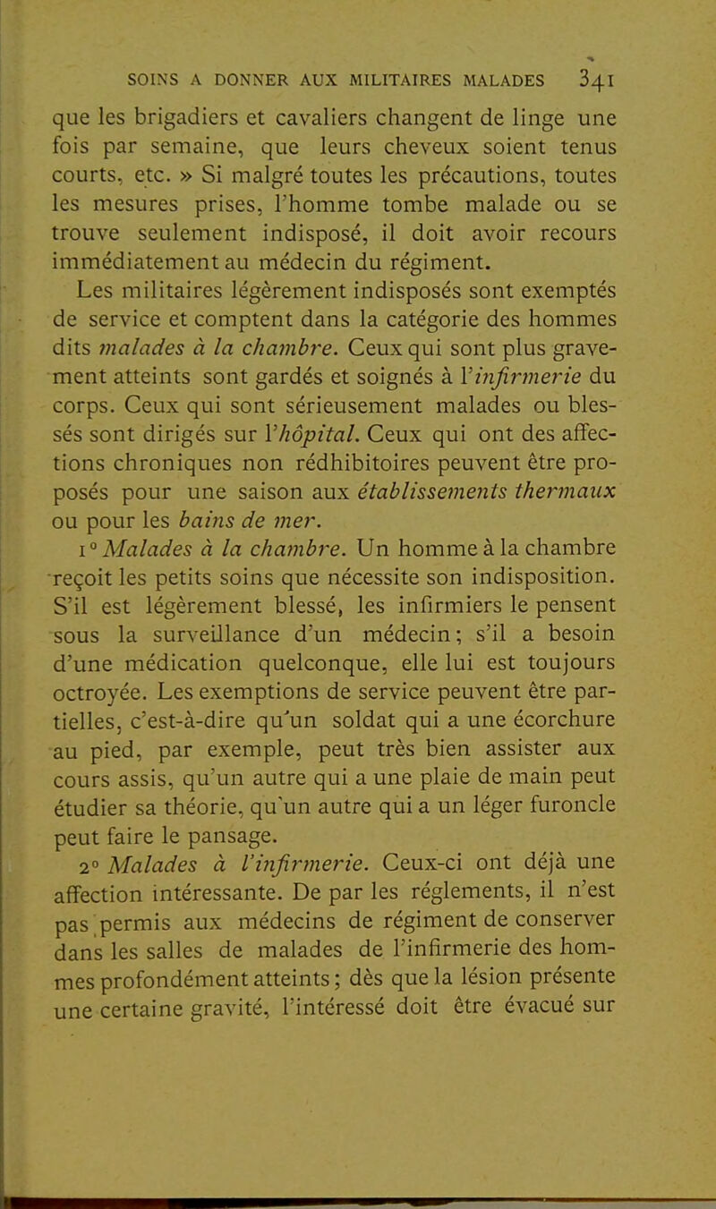 que les brigadiers et cavaliers changent de linge une fois par semaine, que leurs cheveux soient tenus courts, etc. » Si malgré toutes les précautions, toutes les mesures prises, l'homme tombe malade ou se trouve seulement indisposé, il doit avoir recours immédiatement au médecin du régiment. Les militaires légèrement indisposés sont exemptés de service et comptent dans la catégorie des hommes dits înalades à la chambre. Ceux qui sont plus grave- ment atteints sont gardés et soignés à Vinfirmerie du corps. Ceux qui sont sérieusement malades ou bles- sés sont dirigés sur l'hôpital. Ceux qui ont des affec- tions chroniques non rédhibitoires peuvent être pro- posés pour une saison aux établissements thermaux ou pour les bains de mer. I ° Malades à la chambre. Un homme à la chambre reçoit les petits soins que nécessite son indisposition. S'il est légèrement blessé, les infirmiers le pensent sous la surveillance d'un médecin; s'il a besoin d'une médication quelconque, elle lui est toujours octroyée. Les exemptions de service peuvent être par- tielles, c'est-à-dire qu'un soldat qui a une écorchure au pied, par exemple, peut très bien assister aux cours assis, qu'un autre qui a une plaie de main peut étudier sa théorie, qu'un autre qui a un léger furoncle peut faire le pansage. 2° Malades à l'infirtuerie. Ceux-ci ont déjà une affection intéressante. De par les règlements, il n'est pas permis aux médecins de régiment de conserver dans les salles de malades de l'infirmerie des hom- mes profondément atteints ; dès que la lésion présente une certaine gravité, l'intéressé doit être évacué sur