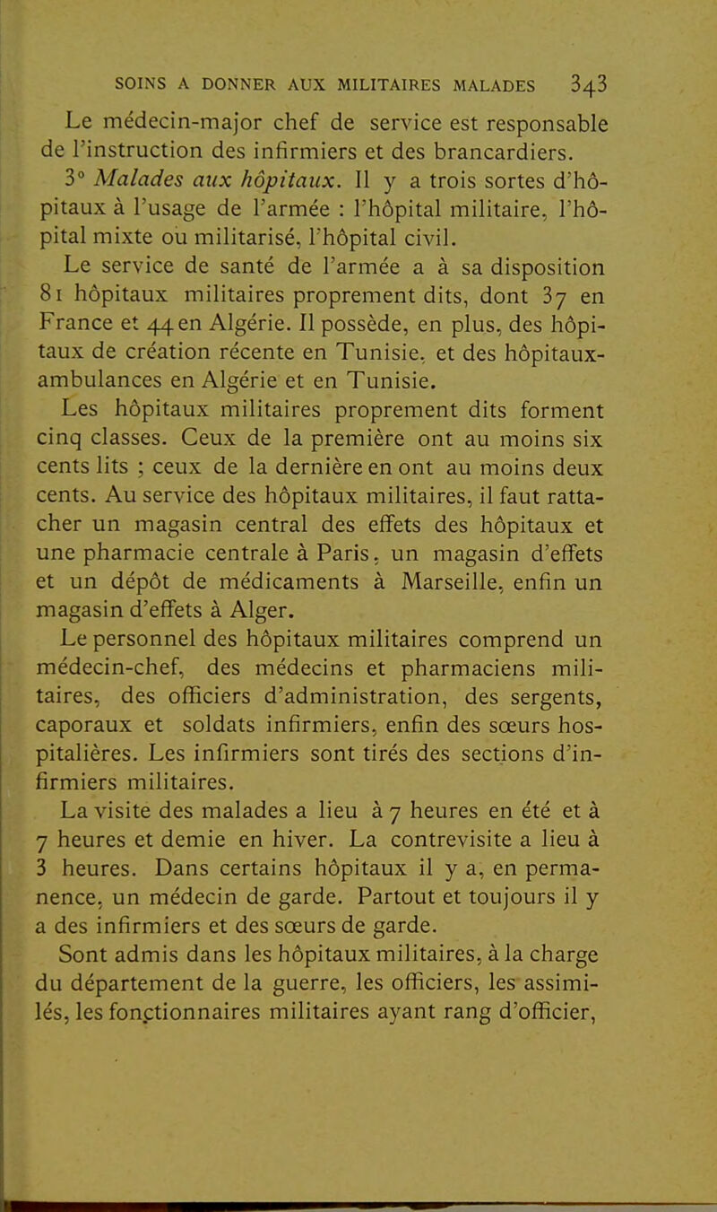 Le médecin-major chef de service est responsable de l'instruction des infirmiers et des brancardiers. 3° Malades aux hôpitaux. Il y a trois sortes d'hô- pitaux à l'usage de l'armée : l'hôpital militaire, l'hô- pital mixte ou militarisé, l'hôpital civil. Le service de santé de l'armée a à sa disposition 8i hôpitaux militaires proprement dits, dont Sy en France et 44en Algérie. Il possède, en plus, des hôpi- taux de création récente en Tunisie, et des hôpitaux- ambulances en Algérie et en Tunisie. Les hôpitaux militaires proprement dits forment cinq classes. Ceux de la première ont au moins six cents lits ; ceux de la dernière en ont au moins deux cents. Au service des hôpitaux militaires, il faut ratta- cher un magasin central des effets des hôpitaux et une pharmacie centrale à Paris, un magasin d'effets et un dépôt de médicaments à Marseille, enfin un magasin d'effets à Alger. Le personnel des hôpitaux militaires comprend un médecin-chef, des médecins et pharmaciens mili- taires, des officiers d'administration, des sergents, caporaux et soldats infirmiers, enfin des sœurs hos- pitalières. Les infirmiers sont tirés des sections d'in- firmiers militaires. La visite des malades a lieu à 7 heures en été et à 7 heures et demie en hiver. La contrevisite a lieu à 3 heures. Dans certains hôpitaux il y a, en perma- nence, un médecin de garde. Partout et toujours il y a des infirmiers et des sœurs de garde. Sont admis dans les hôpitaux militaires, à la charge du département de la guerre, les officiers, les assimi- lés, les fonctionnaires militaires ayant rang d'officier,