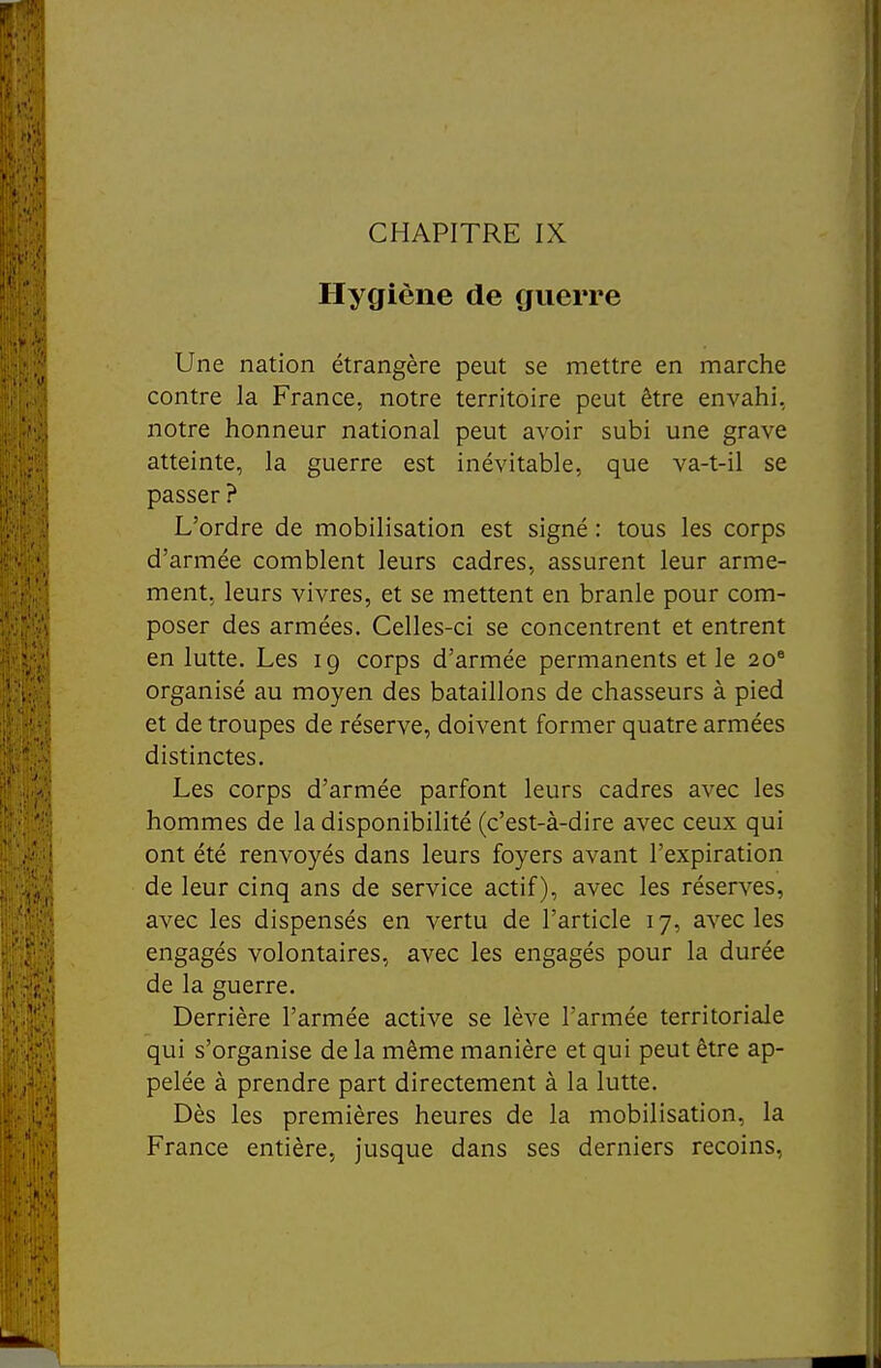 CHAPITRE IX Hygiène de guerre Une nation étrangère peut se mettre en marche contre la France, notre territoire peut être envahi, notre honneur national peut avoir subi une grave atteinte, la guerre est inévitable, que va-t-il se passer ? L'ordre de mobilisation est signé : tous les corps d'armée comblent leurs cadres, assurent leur arme- ment, leurs vivres, et se mettent en branle pour com- poser des armées. Celles-ci se concentrent et entrent en lutte. Les 19 corps d'armée permanents et le 20° organisé au moyen des bataillons de chasseurs à pied et de troupes de réserve, doivent former quatre armées distinctes. Les corps d'armée parfont leurs cadres avec les hommes de la disponibilité (c'est-à-dire avec ceux qui ont été renvoyés dans leurs foyers avant l'expiration de leur cinq ans de service actif), avec les réserves, avec les dispensés en vertu de l'article 17, avec les engagés volontaires, avec les engagés pour la durée de la guerre. Derrière l'armée active se lève l'armée territoriale qui s'organise de la même manière et qui peut être ap- pelée à prendre part directement à la lutte. Dès les premières heures de la mobilisation, la France entière, jusque dans ses derniers recoins,