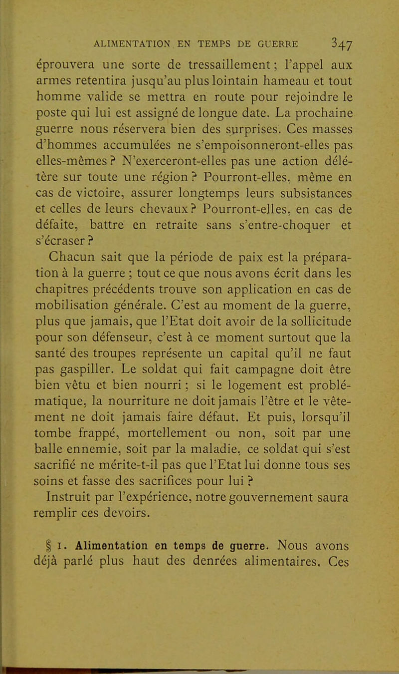 éprouvera une sorte de tressaillement ; l'appel aux armes retentira jusqu'au plus lointain hameau et tout homme valide se mettra en route pour rejoindre le poste qui lui est assigné de longue date. La prochaine guerre nous réservera bien des surprises. Ces masses d'hommes accumulées ne s'empoisonneront-elles pas elles-mêmes ? N'exerceront-elles pas une action délé- tère sur toute une région ? Pourront-elles, même en cas de victoire, assurer longtemps leurs subsistances et celles de leurs chevaux? Pourront-elles, en cas de défaite, battre en retraite sans s'entre-choquer et s'écraser ? Chacun sait que la période de paix est la prépara- tion à la guerre ; tout ce que nous avons écrit dans les chapitres précédents trouve son application en cas de mobilisation générale. C'est au moment de la guerre, plus que jamais, que l'Etat doit avoir de la sollicitude pour son défenseur, c'est à ce moment surtout que la santé des troupes représente un capital qu'il ne faut pas gaspiller. Le soldat qui fait campagne doit être bien vêtu et bien nourri ; si le logement est problé- matique, la nourriture ne doit jamais l'être et le vête- ment ne doit jamais faire défaut. Et puis, lorsqu'il tombe frappé, mortellement ou non, soit par une balle ennemie, soit par la maladie, ce soldat qui s'est sacrifié ne mérite-t-il pas que l'Etat lui donne tous ses soins et fasse des sacrifices pour lui ? Instruit par l'expérience, notre gouvernement saura remplir ces devoirs. I I. Alimentation en temps de guerre. Nous avons déjà parlé plus haut des denrées alimentaires. Ces