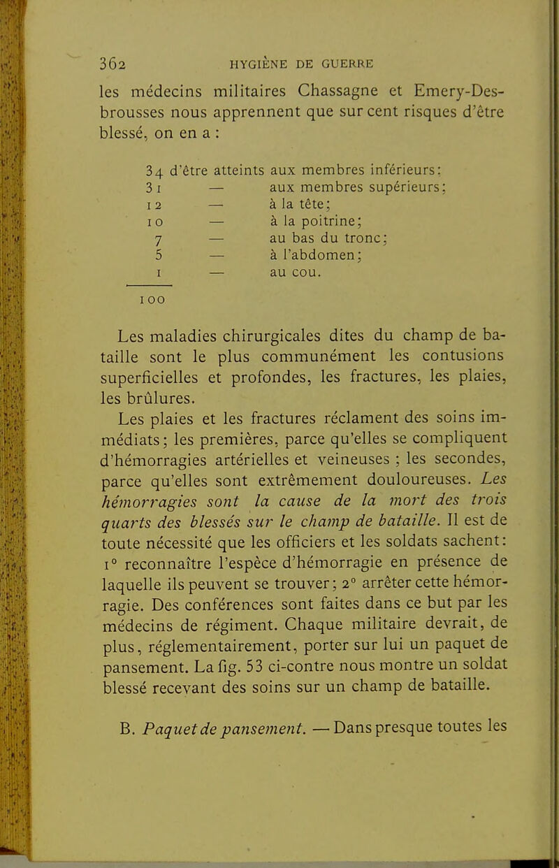 les médecins militaires Chassagne et Emery-Des- brousses nous apprennent que sur cent risques d'être blessé, on en a : 34 d'être atteints aux membres inférieurs: Si — aux membres supérieurs: 12 — à la tête; 10 — à la poitrine; 7 — au bas du tronc; 5 — à l'abdomen; I — au cou. 100 Les maladies chirurgicales dites du champ de ba- taille sont le plus communément les contusions superficielles et profondes, les fractures, les plaies, les brûlures. Les plaies et les fractures réclament des soins im- médiats; les premières, parce qu'elles se compliquent d'hémorragies artérielles et veineuses ; les secondes, parce qu'elles sont extrêmement douloureuses. Les héfnorragies sont la cause de la mort des trois quarts des blessés sur le champ de bataille. Il est de toute nécessité que les officiers et les soldats sachent : 1° reconnaître l'espèce d'hémorragie en présence de laquelle ils peuvent se trouver; 2° arrêter cette hémor- ragie. Des conférences sont faites dans ce but par les médecins de régiment. Chaque militaire devrait, de plus, réglementairement, porter sur lui un paquet de pansement. La fig. 53 ci-contre nous montre un soldat blessé recevant des soins sur un champ de bataille. B. Paquet de pansement. — Dans presque toutes les