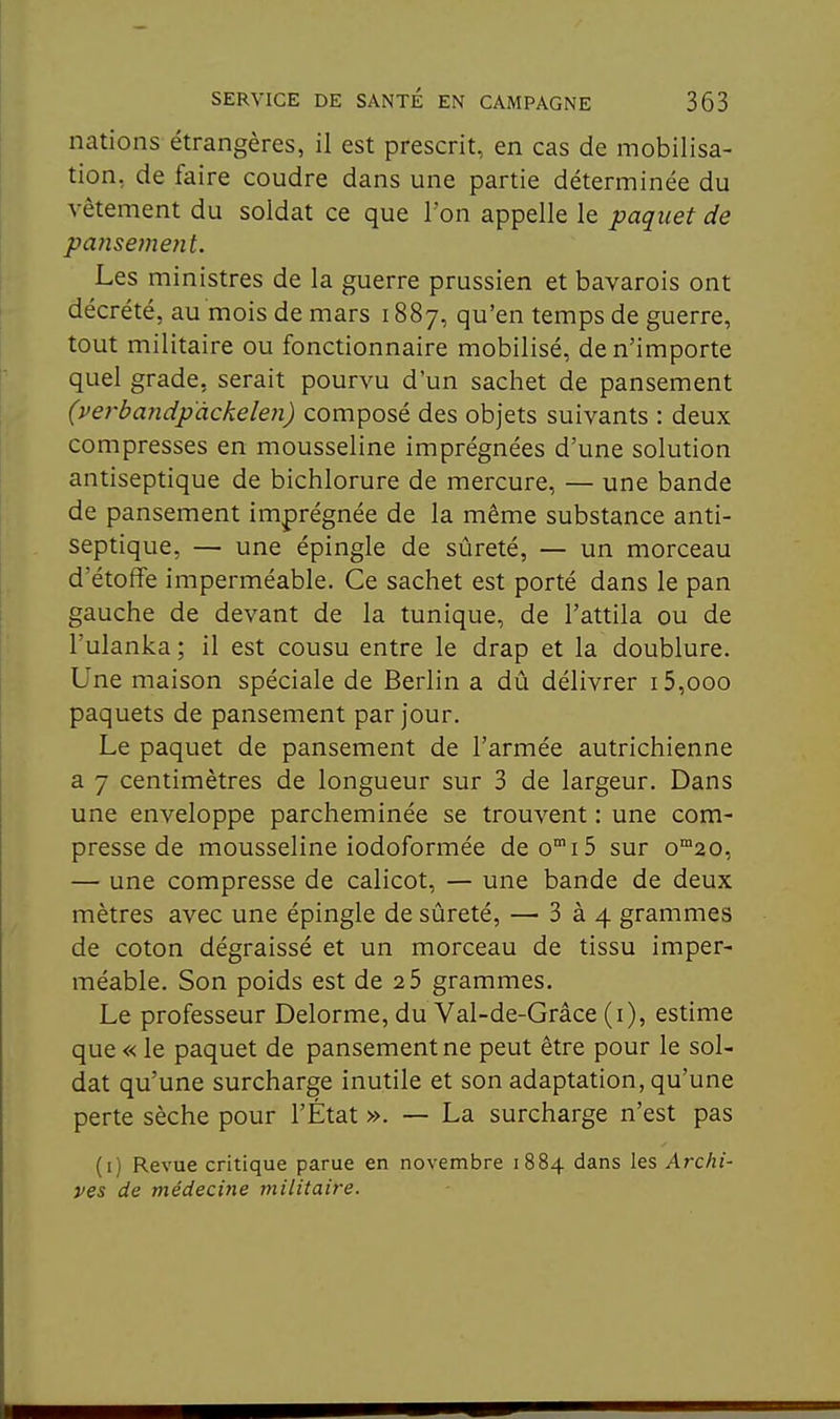 nations étrangères, il est prescrit, en cas de mobilisa- tion, de faire coudre dans une partie déterminée du vêtement du soldat ce que l'on appelle le paquet de pansement. Les ministres de la guerre prussien et bavarois ont décrété, au mois de mars 1887, qu'en temps de guerre, tout militaire ou fonctionnaire mobilisé, de n'importe quel grade, serait pourvu d'un sachet de pansement (verbandpackeleji) composé des objets suivants : deux compresses en mousseline imprégnées d'une solution antiseptique de bichlorure de mercure, — une bande de pansement imprégnée de la même substance anti- septique, — une épingle de sûreté, — un morceau d'étoffe imperméable. Ce sachet est porté dans le pan gauche de devant de la tunique, de l'attila ou de l'ulanka ; il est cousu entre le drap et la doublure. Une maison spéciale de Berlin a dû délivrer i5,ooo paquets de pansement par jour. Le paquet de pansement de l'armée autrichienne a 7 centimètres de longueur sur 3 de largeur. Dans une enveloppe parcheminée se trouvent : une com- presse de mousseline iodoformée deo^iS sur o^ao, — une compresse de calicot, — une bande de deux mètres avec une épingle de sûreté, — 3 à 4 grammes de coton dégraissé et un morceau de tissu imper- méable. Son poids est de 2 5 grammes. Le professeur Delorme, du Val-de-Grâce (i), estime que « le paquet de pansement ne peut être pour le sol- dat qu'une surcharge inutile et son adaptation, qu'une perte sèche pour l'État ». — La surcharge n'est pas (i) Revue critique parue en novembre 1884 dans les Archi- ves de médecine militaire.