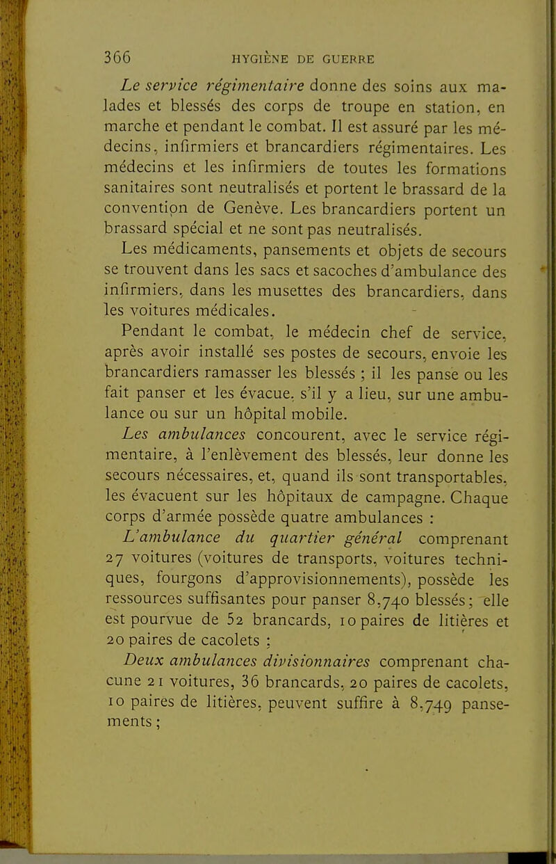 Le service régimentaire donne des soins aux ma- lades et blessés des corps de troupe en station, en marche et pendant le combat. Il est assuré par les mé- decins, infirmiers et brancardiers régimentaires. Les médecins et les infirmiers de toutes les formations sanitaires sont neutralisés et portent le brassard de la convention de Genève. Les brancardiers portent un brassard spécial et ne sont pas neutralisés. Les médicaments, pansements et objets de secours se trouvent dans les sacs et sacoches d'ambulance des infirmiers, dans les musettes des brancardiers, dans les voitures médicales. Pendant le combat, le médecin chef de service, après avoir installé ses postes de secours, envoie les brancardiers ramasser les blessés ; il les panse ou les fait panser et les évacue, s'il y a lieu, sur une ambu- lance ou sur un hôpital mobile. Les ambulances concourent, avec le service régi- mentaire, à l'enlèvement des blessés, leur donne les secours nécessaires, et, quand ils sont transportables, les évacuent sur les hôpitaux de campagne. Chaque corps d'armée possède quatre ambulances : L'ambulance du quartier gé7iéral comprenant 27 voitures (voitures de transports, voitures techni- ques, fourgons d'approvisionnements), possède les ressources suffisantes pour panser 8,740 blessés; elle est pourvue de 52 brancards, 10 paires de litières et 20 paires de cacolets : Deux ambulances divisionnaires comprenant cha- cune 21 voitures, 36 brancards, 20 paires de cacolets, 10 paires de litières, peuvent suffire à 8,749 panse- ments ;