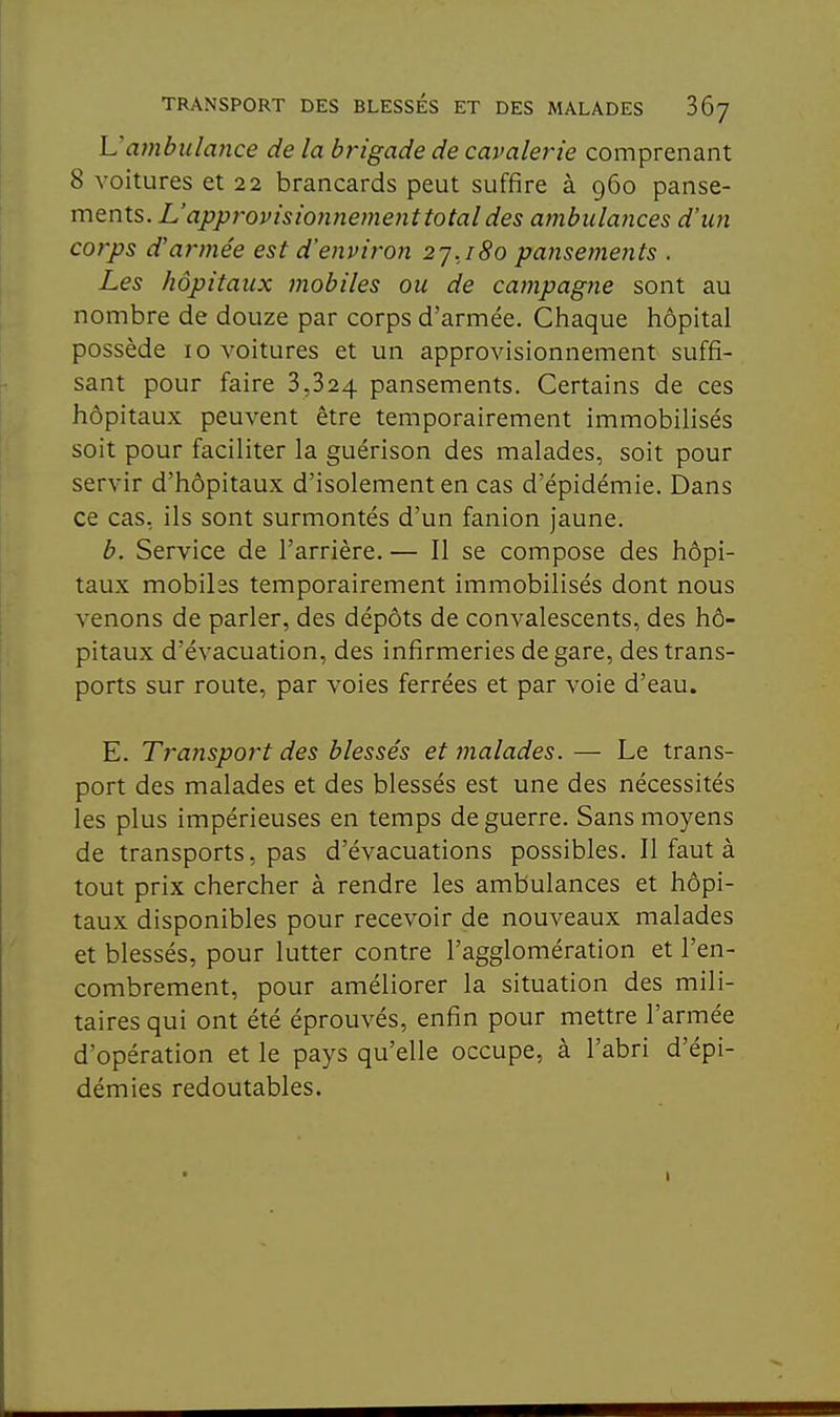 L'ambulance de la brigade de cavalerie comprenant 8 voitures et 22 brancards peut suffire à 960 panse- ments. L'approvisionnement total des ambulances d'un corps d'armée est d'enviroji 2^.180 pansements . Les hôpitaux mobiles ou de campagne sont au nombre de douze par corps d'armée. Chaque hôpital possède 10 voitures et un approvisionnement suffi- sant pour faire 3,824 pansements. Certains de ces hôpitaux peuvent être temporairement immobilisés soit pour faciliter la guérison des malades, soit pour servir d'hôpitaux d'isolement en cas d'épidémie. Dans ce cas, ils sont surmontés d'un fanion jaune. b. Service de l'arrière. — Il se compose des hôpi- taux mobiles temporairement immobilisés dont nous venons de parler, des dépôts de convalescents, des hô- pitaux d'évacuation, des infirmeries de gare, des trans- ports sur route, par voies ferrées et par voie d'eau. E. Transport des blessés et malades. — Le trans- port des malades et des blessés est une des nécessités les plus impérieuses en temps de guerre. Sans moyens de transports, pas d'évacuations possibles. Il faut à tout prix chercher à rendre les ambulances et hôpi- taux disponibles pour recevoir de nouveaux malades et blessés, pour lutter contre l'agglomération et l'en- combrement, pour améliorer la situation des mili- taires qui ont été éprouvés, enfin pour mettre l'armée d'opération et le pays qu'elle occupe, à l'abri d'épi- démies redoutables.