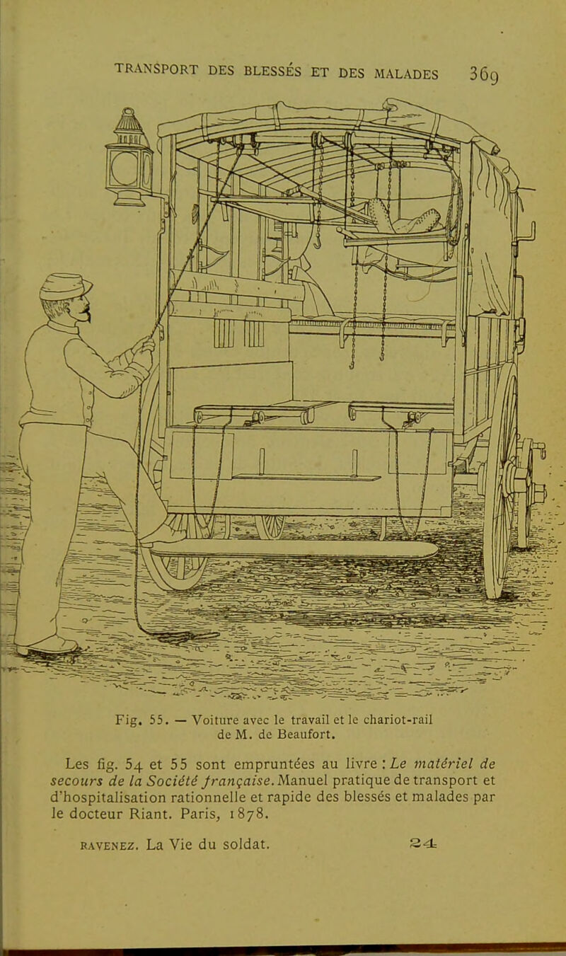 Fig. 55. — Voiture avec le travail et le chariot-rail de M. de Beaufort. Les fig. 54 et 55 sont empruntées au livre : Le matériel de secours de la Société française. M.a.nuel pratique de transport et d'hospitalisation rationnelle et rapide des blessés et malades par le docteur Riant. Paris, 1878. RAVENEz. La Vie du soldat.