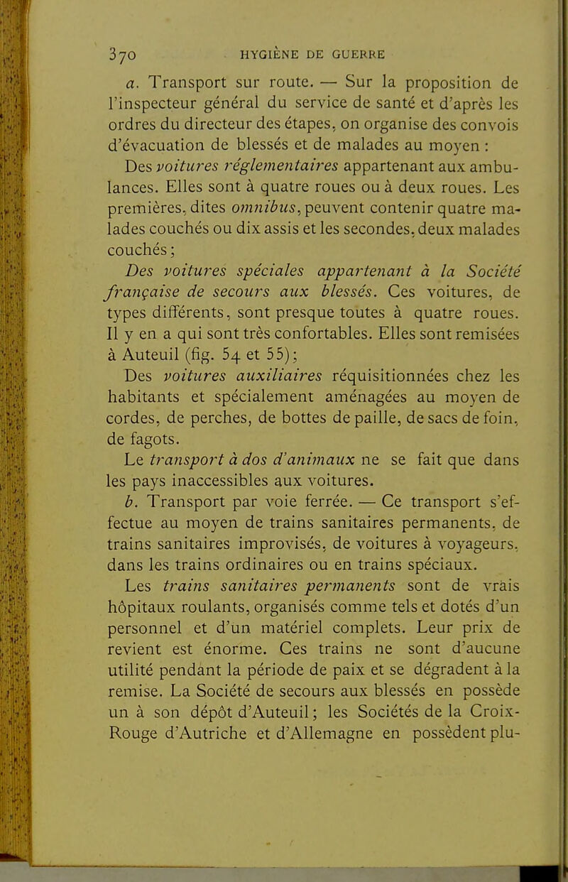 a. Transport sur route. — Sur la proposition de l'inspecteur général du service de santé et d'après les ordres du directeur des étapes, on organise des convois d'évacuation de blessés et de malades au moyen : Des voitures réglementaù'es appartenant aux ambu- lances. Elles sont à quatre roues ou à deux roues. Les premières, dites o?n}iibiis, peuvent contenir quatre ma- lades couchés ou dix assis et les secondes, deux malades couchés ; Des voitures spéciales appartenant à la Société française de secours aux blessés. Ces voitures, de types différents, sont presque toutes à quatre roues. Il y en a qui sont très confortables. Elles sont remisées à Auteuil (fîg. 64 et 55); Des voitures auxiliaires réquisitionnées chez les habitants et spécialement aménagées au moyen de cordes, de perches, de bottes de paille, de sacs de foin, de fagots. Le transport à dos d'animaux ne se fait que dans les pays inaccessibles aux voitures. b. Transport par voie ferrée. — Ce transport s'ef- fectue au moyen de trains sanitaires permanents, de trains sanitaires improvisés, de voitures à voyageurs, dans les trains ordinaires ou en trains spéciaux. Les trains sa7iitaires pe7'manents sont de vrais hôpitaux roulants, organisés comme tels et dotés d'un personnel et d'un matériel complets. Leur prix de revient est énorme. Ces trains ne sont d'aucune utilité pendant la période de paix et se dégradent à la remise. La Société de secours aux blessés en possède un à son dépôt d'Auteuil ; les Sociétés de la Croix- Rouge d'Autriche et d'Allemagne en possèdent plu-