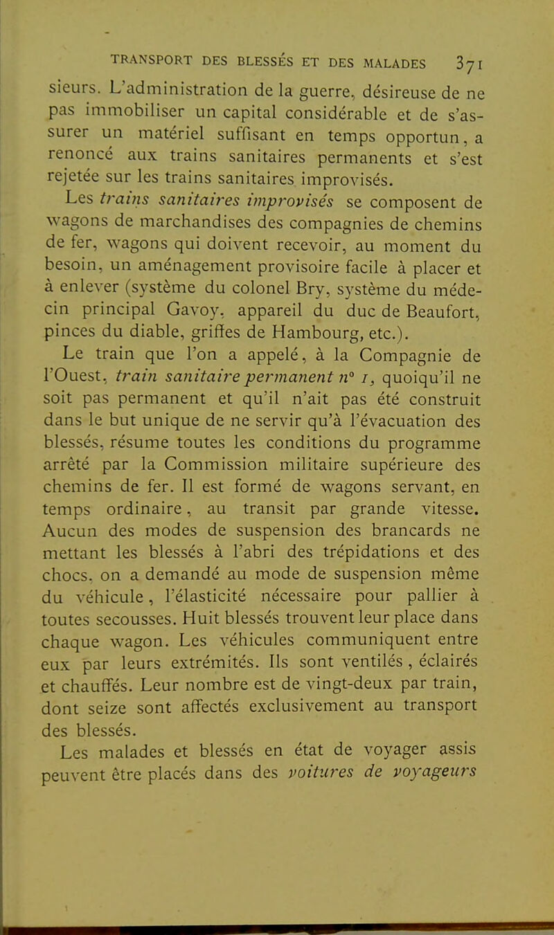 sieurs. L'administration de la guerre, désireuse de ne pas immobiliser un capital considérable et de s'as- surer un matériel suffisant en temps opportun, a renoncé aux trains sanitaires permanents et s'est rejetée sur les trains sanitaires improvisés. Les trains sanitaires improvisés se composent de wagons de marchandises des compagnies de chemins de fer, wagons qui doivent recevoir, au moment du besoin, un aménagement provisoire facile à placer et à enlever (système du colonel Bry, système du méde- cin principal Gavoy, appareil du duc de Beaufort, pinces du diable, griffes de Hambourg, etc.). Le train que l'on a appelé, à la Compagnie de l'Ouest, train sanitaire permanent n° i, quoiqu'il ne soit pas permanent et qu'il n'ait pas été construit dans le but unique de ne servir qu'à l'évacuation des blessés, résume toutes les conditions du programme arrêté par la Commission militaire supérieure des chemins de fer. Il est formé de wagons servant, en temps ordinaire, au transit par grande vitesse. Aucun des modes de suspension des brancards ne mettant les blessés à l'abri des trépidations et des chocs, on a demandé au mode de suspension même du véhicule, l'élasticité nécessaire pour pallier à toutes secousses. Huit blessés trouvent leur place dans chaque wagon. Les véhicules communiquent entre eux par leurs extrémités. Ils sont ventilés , éclairés et chauffés. Leur nombre est de vingt-deux par train, dont seize sont affectés exclusivement au transport des blessés. Les malades et blessés en état de voyager assis peuvent être placés dans des voitures de voyageurs