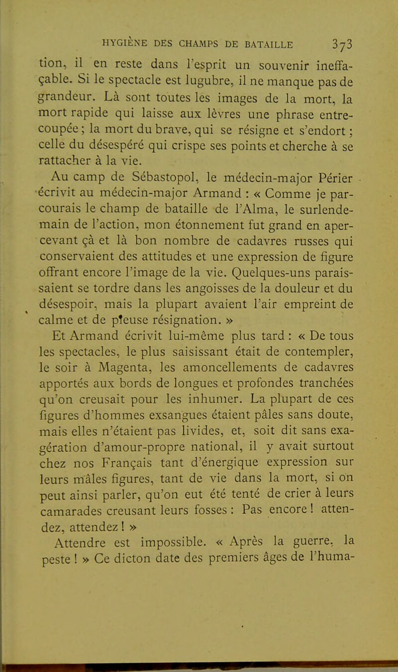 tion, il en reste dans l'esprit un souvenir ineffa- çable. Si le spectacle est lugubre, il ne manque pas de grandeur. Là sont toutes les images de la mort, la mort rapide qui laisse aux lèvres une phrase entre- coupée ; la mort du brave, qui se résigne et s'endort ; celle du désespéré qui crispe ses points et cherche à se rattacher à la vie. Au camp de Sébastopol, le médecin-major Périer • •écrivit au médecin-major Armand : « Comme je par- courais le champ de bataille de l'Aima, le surlende- main de l'action, mon étonnement fut grand en aper- cevant çà et là bon nombre de cadavres russes qui conservaient des attitudes et une expression de figure offrant encore l'image de la vie. Quelques-uns parais- saient se tordre dans les angoisses de la douleur et du désespoir, mais la plupart avaient l'air empreint de calme et de pîeuse résignation. » Et Armand écrivit lui-même plus tard : « De tous les spectacles, le plus saisissant était de contempler, le soir à Magenta, les amoncellements de cadavres apportés aux bords de longues et profondes tranchées qu'on creusait pour les inhumer. La plupart de ces figures d'hommes exsangues étaient pâles sans doute, mais elles n'étaient pas livides, et, soit dit sans exa- gération d'amour-propre national, il y avait surtout chez nos Français tant d'énergique expression sur leurs mâles figures, tant de vie dans la mort, si on peut ainsi parler, qu'on eut été tenté de crier à leurs camarades creusant leurs fosses : Pas encore ! atten- dez, attendez ! » Attendre est impossible. « Après la guerre, la peste ! » Ce dicton date des premiers âges de l'huma-