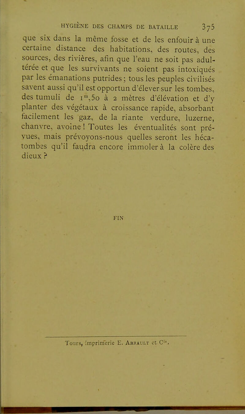 que six dans la même fosse et de les enfouir à une certaine distance des habitations, des routes, des sources, des rivières, afin que l'eau ne soit pas adul- térée et que les survivants ne soient pas intoxiqués par les émanations putrides ; tous les peuples civilisés savent aussi qu'il est opportun d'élever sur les tombes, des tumuli de i',5o à 2 mètres d'élévation et d'y planter des végétaux à croissance rapide, absorbant facilement les gaz, de la riante verdure, luzerne, chanvre, avoine ! Toutes les éventualités sont pré- vues, mais prévoyons-nous quelles seront les héca- tombes qu'il faudra encore immoler à la colère des dieux ? FIN Tours, ■mprinfcrie E. Arrault et C'.