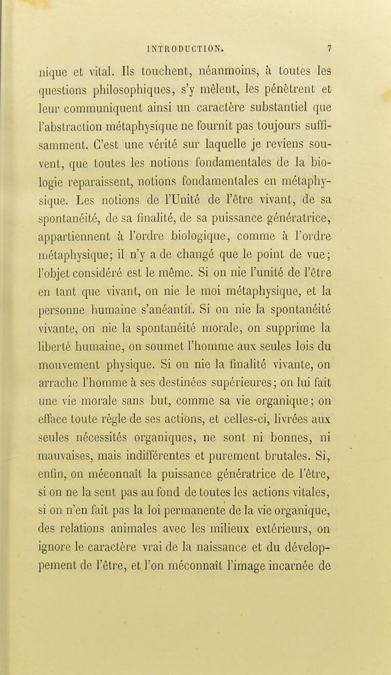nique et vital. Ils touchent, néanmoins, à toutes les questions philosophiques, s'y mêlent, les pénètrent et leur communiquent ainsi un caractère substantiel que l'abstraction métaphysique ne fournit pas toujours suffi- samment. C'est une vérité sur laquelle je reviens sou- vent, que toutes les notions fondamentales de la bio- logie reparaissent, notions fondamentales en métaphy- sique. Les notions de l'Unité de l'être vivant, de sa spontanéité, de sa finalité, de sa puissance génératrice, appartiennent à l'ordre biologique, comme à l'ordre métaphysique; il n'y a de changé que le point de vue; l'objet considéré est le môme. Si on nie l'unité de l'être en tant que vivant, on nie le moi métaphysique, et la personne humaine s'anéantit. Si on nie la spontanéité vivante, on nie la spontanéité morale, on supprime la liberté humaine, on soumet l'homme aux seules lois du mouvement physique. Si on nie la finalité vivante, on arrache l'homme à ses destinées supérieures ; on lui fait une vie morale sans but, comme sa vie organique; on efface toute règle de ses actions, et celles-ci, livrées aux seules nécessités organiques, ne sont ni bonnes, ni mauvaises, mais indifférentes et purement brutales. Si, enfin, on méconnaît la puissance génératrice de l'être, si on ne la sent pas au fond de toutes les actions vitales, si on n'en fait pas la loi permanente de la vie organique, des relations animales avec les milieux extérieurs, on ignore le caractère vrai de la naissance et du dévelop- pement de l'être, et l'on méconnaît l'image incarnée de
