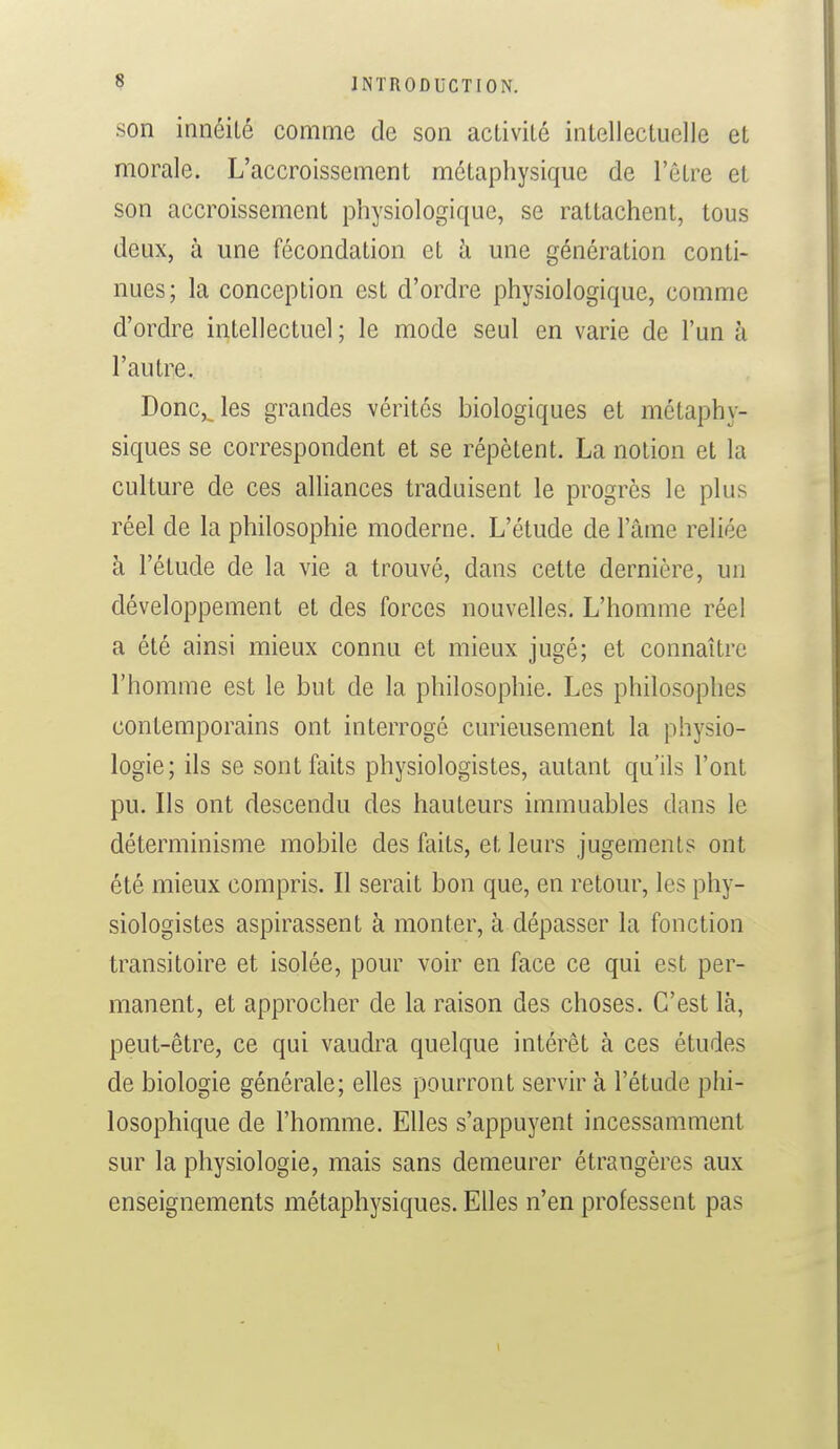 son innéilé comme de son activité intellectuelle et morale. L'accroissement métaphysique de l'être et son accroissement physiologique, se rattachent, tous deux, à une fécondation et h une génération conti- nues; la conception est d'ordre physiologique, comme d'ordre intellectuel ; le mode seul en varie de l'un à l'autre. Donc,_les grandes vérités biologiques et métaphy- siques se correspondent et se répètent. La notion et la culture de ces alliances traduisent le progrès le plus réel de la philosophie moderne. L'étude de l'âme reliée à l'étude de la vie a trouvé, dans cette dernière, un développement et des forces nouvelles. L'homme réel a été ainsi mieux connu et mieux jugé; et connaître l'homme est le but de la philosophie. Les philosophes contemporains ont interrogé curieusement la physio- logie; ils se sont faits physiologistes, autant qu'ils l'ont pu. Ils ont descendu des hauteurs immuables dans le déterminisme mobile des faits, et leurs jugement? ont été mieux compris. Il serait bon que, en retour, les phy- siologistes aspirassent à monter, à dépasser la fonction transitoire et isolée, pour voir en face ce qui est per- manent, et approcher de la raison des choses. C'est là, peut-être, ce qui vaudra quelque intérêt à ces études de biologie générale; elles pourront servir k l'étude phi- losophique de l'homme. Elles s'appuyent incessamment sur la physiologie, mais sans demeurer étrangères aux enseignements métaphysiques. Elles n'en professent pas