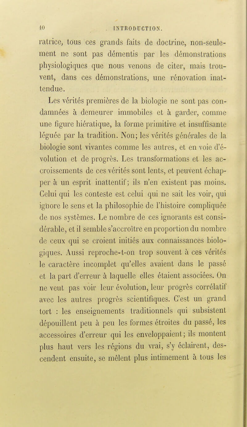 ratrice, tous ces grands faits de doctrine, non-seule- ment ne sont pas démentis par les démonstrations physiologiques que nous venons de citer, mais trou- vent, dans ces démonstrations, une rénovation inat- tendue. Les vérités premières de la biologie ne sont pas con- damnées à demeurer immobiles et à garder, comme une figure hiératique, la forme primitive et insuffisante léguée par la tradition. Non; les vérités générales de la biologie sont vivantes comme les autres, et en voie d'é- volution et de progrès. Les transformations et les ac- croissements de ces vérités sont lents, et peuvent échap- per à un esprit inattentif; ils n'en existent pas moins. Celui qui les conteste est celui qui ne sait les voir, qui ignore le sens et la philosophie de l'histoire compliquée de nos systèmes. Le nombre de ces ignorants est consi- dérable, et il semble s'accroître en proportion du nombre de ceux qui se croient initiés aux connaissances biolo- giques. Aussi reproche-t-on trop souvent à ces vérités le caractère incomplet qu'elles avaient dans le passé et la part d'erreur à laquelle elles étaient associées. On ne veut pas voir leur évolution, leur progrès corrélatif avec les autres progrès scientifiques. C'est un grand tort : les enseignements traditionnels qui subsistent dépouillent peu à peu les formes étroites du passé, les accessoires d'erreur qui les enveloppaient; ils montent plus haut vers les régions du vrai, s'y éclairent, des- cendent ensuite, se mêlent plus intimement à tous les