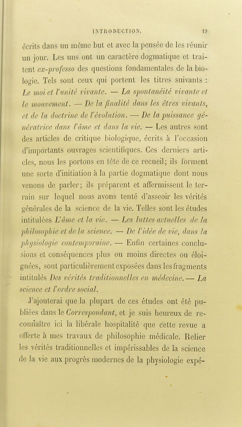 écrits dans un même but et avec la pensée de les réunir un jour. Les uns ont un caractère dogmatique et trai- tent ex-professo des questions fondamentales de la bio- logie. Tels sont ceux qui portent les titres suivants : Le moi et Vunité vivante. — La spontanéité vivante et le mouvement. — Bela finalité dans les êtres vivants., et de la doctrine de l'évolution. — De la puissance gé- nératrice dans l'âme et dans la vie. — Les autres sont des articles de critique biologique, écrits à l'occasion d'importants ouvrages scientifiques. Ces derniers arti- cles, nous les portons en tète de ce recueil; ils forment une sorte d'initiation à la partie dogmatique dont nous venons de parler; ils préparent et affermissent le ter- rain sur lequel nous avons tenté d'asseoir les vérités générales de la science de la vie. Telles sont les études intitulées L'âme et la vie. — Les luttes actuelles de la philosophie et de la science. — De l'idée de vie, dans la physiologie contemporaine. — Enfin certaines conclu- sions et conséquences plus ou moins directes ou éloi- gnées, sont particulièrement exposées dans les fragments intitulés Des vérités traditionnelles en médecine.— La science et l'ordre social. J'ajouterai que la plupart de ces études ont été pu- bliées dans le Correspondant, et je suis heureux de re- connaître ici la libérale hospitalité que cette revue a offerte à mes travaux de philosophie médicale. Relier les vérités traditionnelles et impérissables de la science de la vie aux progrès modernes de la physiologie expé-