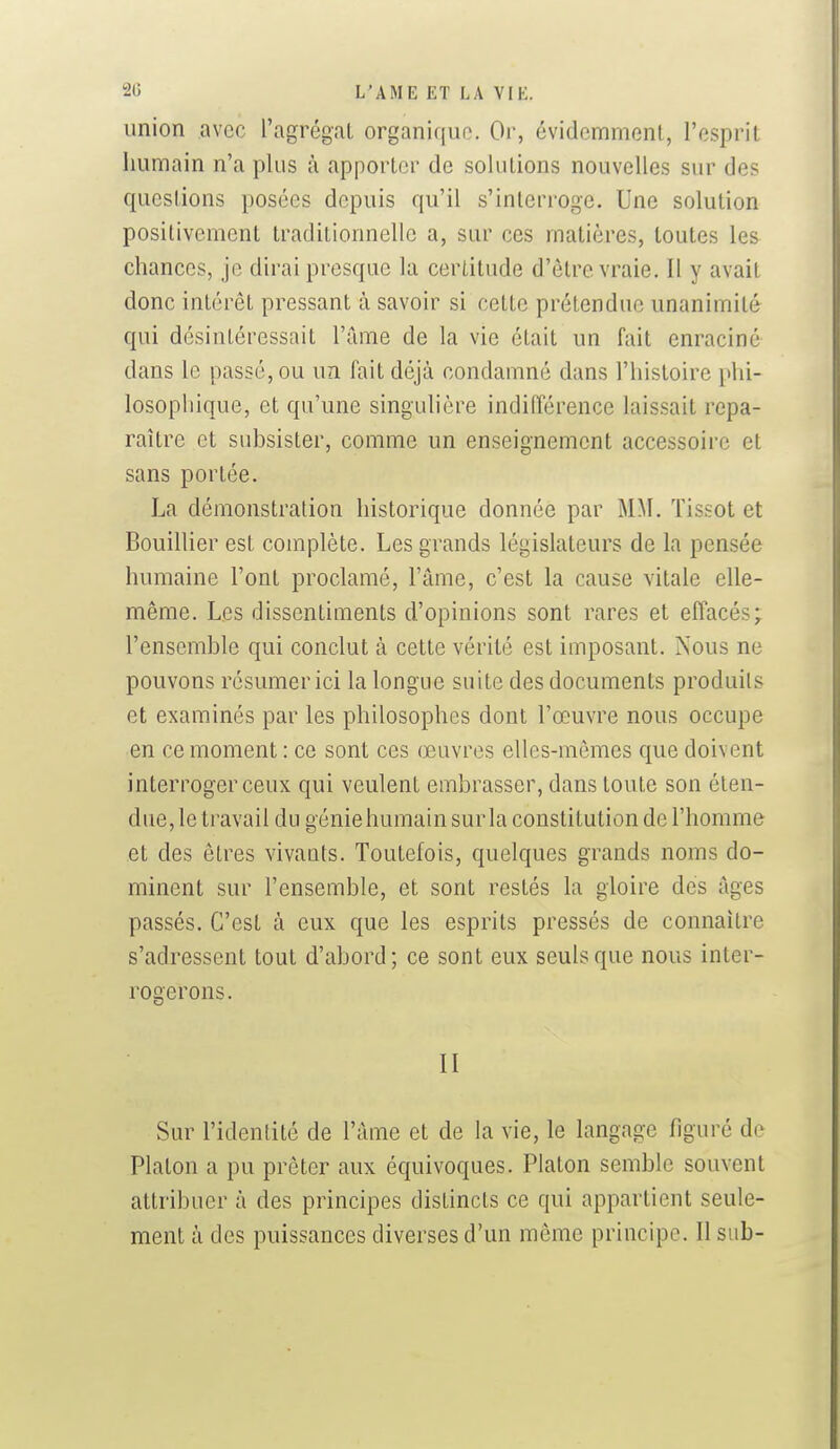 union avec l'agrégat organique. Or, évidemment, l'esprit humain n'a plus à apporter de solutions nouvelles sur des questions posées depuis qu'il s'interroge. Une solution positivement traditionnelle a, sur ces matières, toutes les chances, je dirai presque la certitude d'être vraie. Il y avait donc intérêt pressant à savoir si cette prétendue unanimité qui désintéressait l'ame de la vie était un fait enraciné dans le passé, ou uzi fait déjà condamné dans l'histoire phi- losophique, et qu'une singulière indifférence laissait repa- raître et subsister, comme un enseignement accessoire et sans portée. La démonstration historique donnée par MM. ïissot et Bouillier est complète. Les grands législateurs de la pensée humaine l'ont proclamé, l'âme, c'est la cause vitale elle- même. Les dissentiments d'opinions sont rares et effacés; l'ensemble qui conclut à cette vérité est imposant. Nous ne pouvons résumer ici la longue suite des documents produils et examinés par les philosophes dont l'œuvre nous occupe en ce moment : ce sont ces œuvres elles-mêmes que doivent interroger ceux qui veulent embrasser, dans toute son éten- due, le travail du géniehumainsurla constitution de l'homme et des êtres vivants. Toutefois, quelques grands noms do- minent sur l'ensemble, et sont restés la gloire des âges passés. C'est à eux que les esprits pressés de connaître s'adressent tout d'abord; ce sont eux seuls que nous inter- rogerons. II Sur l'identité de l'âme et de la vie, le langage figuré de Platon a pu prêter aux équivoques. Platon semble souvent attribuer à des principes distincts ce qui appartient seule- ment à des puissances diverses d'un même principe. Il sub-