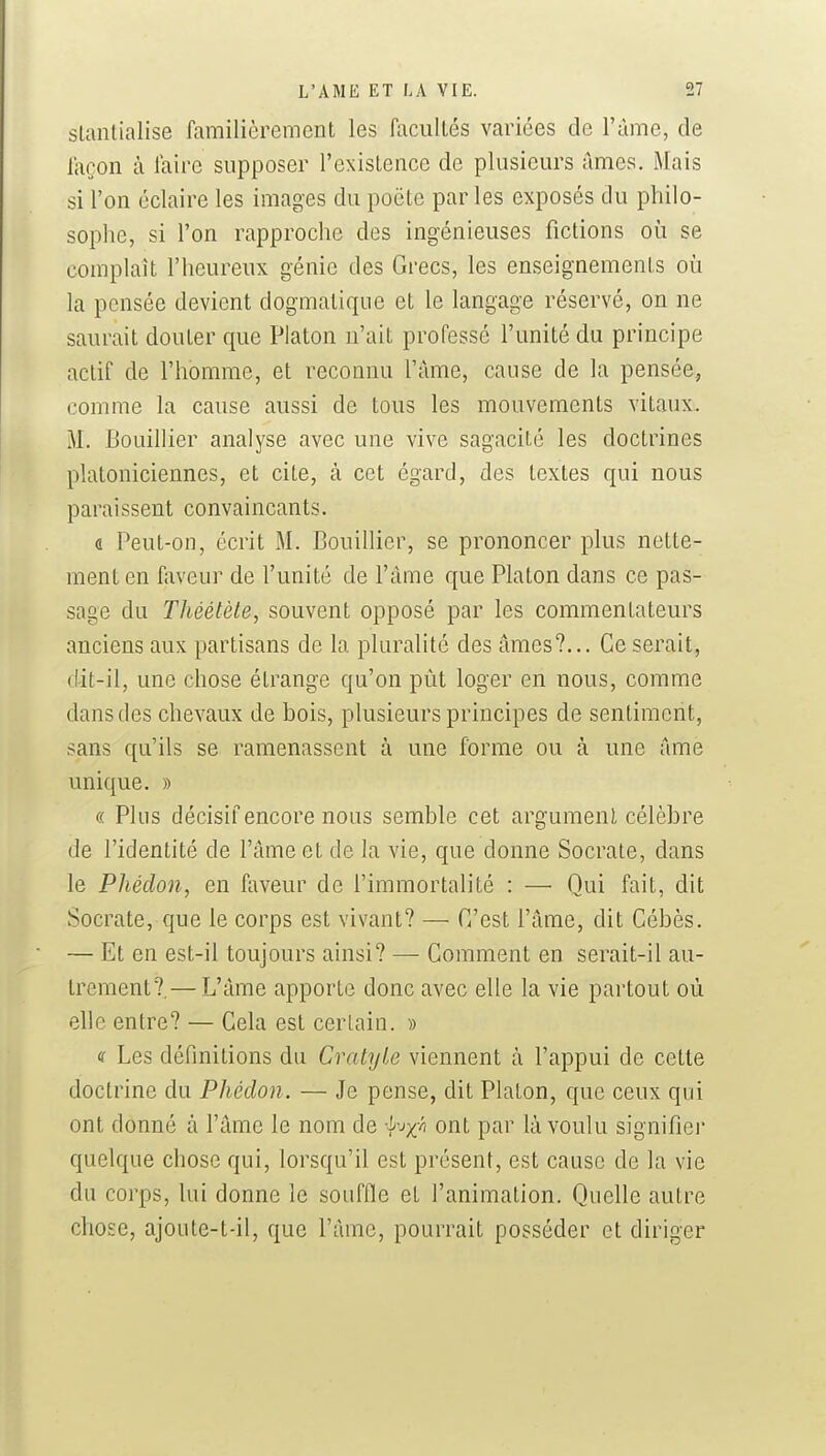 slanlialise familièrement les facultés variées de l'àme, de façon à faire supposer l'existence de plusieurs ames. Mais si l'on éclaire les images du poète par les exposés du philo- sophe, si l'on rapproche des ingénieuses fictions où se complaît l'heureux génie des Grecs, les enseignements où la pensée devient dogmatique et le langage réservé, on ne saurait douter que Platon n'ait professé l'unité du principe actif de l'homme, et reconnu l'âme, cause de la pensée, comme la cause aussi de tous les mouvements vitaux. M. Bouillier analyse avec une vive sagacité les doctrines platoniciennes, et cite, à cet égard, des textes qui nous paraissent convaincants. a Peut-on, écrit M. Bouillier, se prononcer plus nette- ment en faveur de l'unité de l'âme que Platon dans ce pas- sage du Théélète, souvent opposé par les commentateurs anciens aux partisans de la pluralité des âmes?... Ce serait, dit-il, une chose étrange qu'on pût loger en nous, comme dans des chevaux de bois, plusieurs principes de sentiment, sans qu'ils se ramenassent à une forme ou à une âme unique. » « Plus décisif encore nous semble cet argument célèbre de l'identité de l'âme et de la vie, que donne Socrate, dans le Phéclon, en faveur de l'immortalité : — Qui fait, dit Socrate, que le corps est vivant? — C'est l'âme, dit Cébès. — Et en est-il toujours ainsi? — Comment en serait-il au- trement?,— L'âme apporte donc avec elle la vie partout où elle entre? — Cela est certain. » « Les définitions du Cratyle viennent à l'appui de cette doctrine du Phéclon. — Je pense, dit Platon, que ceux qui ont donné à l'âme le nom de •^^jx/' ont par là voulu signifier quelque chose qui, lorsqu'il est présent, est cause de la vie du corps, lui donne le soufOe et l'animation. Quelle autre chose, ajoute-t-il, que l'âme, pourrait posséder et diriger