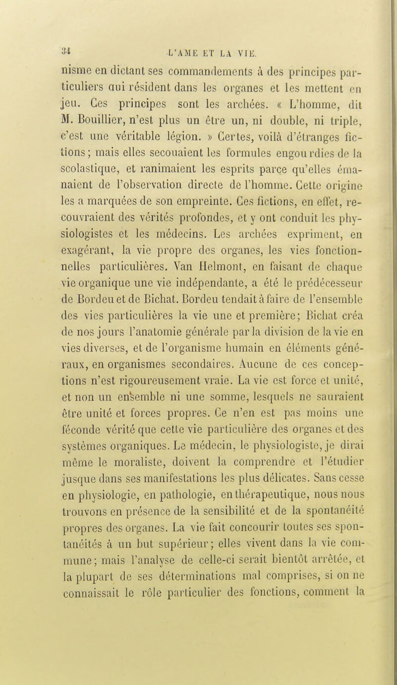 nisme en dictant ses commandements à des principes par- ticuliers ciui résident dans les organes et les mettent on jeu. Ces principes sont les arcliées. « L'homme, dit M. Bouillier, n'est plus un être un, ni double, ni triple, c'est une véritable légion. » Certes, voilà d'étranges fic- tions; mais elles secouaient les formules engourdies de la scolastique, et ranimaient les esprits parce qu'elles éma- naient de l'observation directe de l'homme. Cette origine les a marquées de son empreinte. Ces fictions, en effet, re- couvraient des vérités profondes, et y ont conduit les phy- siologistes et les médecins. Les archées expriment, en exagérant, la vie propre des organes, les vies fonction- nelles particulières. Van llelmont, en faisant de chaque vie organique une vie indépendante, a été le prédécesseur de Bordeuetde Bichat. Bordeu tendait à faire de l'ensemble des vies particulières la vie une et première; Bichat créa de nos jours l'anatomie générale parla division de la vie en vies diverses, et de l'organisme humain en éléments géné- raux, en organismes secondaires. Aucune de ces concep- tions n'est rigoureusement vraie. La vie est force et unité, et non un ensemble ni une somme, lesquels ne sauraient être unité et forces propres. Ce n'en est pas moins une féconde vérité que cette vie particulière des organes et des systèmes organiques. Le médecin, le physiologiste, je dirai même le moraliste, doivent la comprendre et l'étudier jusque dans ses manifestations les plus délicates. Sans cesse en physiologie, en pathologie, en thérapeutique, nous nous trouvons en présence de la sensibilité et de la spontanéité propres des organes. La vie fait concourir toutes ses spon- tanéités à un but supérieur; elles vivent dans la vie com- mune; mais l'analyse de celle-ci serait bientôt arrêtée, et la plupart de ses déterminations mal comprises, si on ne connaissait le rôle particulier des fonctions, comment la