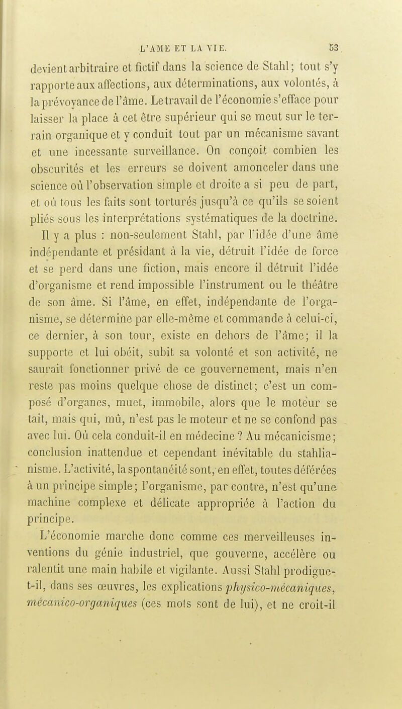 devient arbitraire et fictif dans la science de Stahl; tout s'y rapporte aux affections, aux déterminations, aux volontés, h la prévoyance de l'âme. Le travail de l'économie s'efface pour laisser la place à cet être supérieur qui se meut sur le ter- rain organique et y conduit tout par un mécanisme savant et une incessante surveillance. On conçoit combien les obscurités et les erreurs se doivent amonceler dans une science où l'observation simple et droite a si peu de part, et où tous les faits sont torturés jusqu'à ce qu'ils se soient pliés sous les interprétations systémaliques de la doctrine. Il y a plus : non-seulement Stahl, par l'idée d'une âme indépendante et présidant à la vie, détruit l'idée de force et se perd dans une fiction, mais encore il détruit l'idée d'organisme et rend impossible l'instrument ou le théâtre de son âme. Si l'âme, en effet, indépendante de l'orga- nisme, se détermine par elle-même et commande à celui-ci, ce dernier, à son tour, existe en dehors de l'âme; il la supporte et lui obéit, subit sa volonté et son activité, ne saurait fonctionner privé de ce gouvernement, mais n'en reste pas moins quelque chose de distinct; c'est un com- posé d'organes, muet, immobile, alors que le moteur se tait, mais qui, mû, n'est pas le moteur et ne se confond pas avec lui. Où cela conduit-il en médecine? Au mécanicisme; conclusion inattendue et cependant inévitable du stahlia- nisme. L'activité, la spontanéité sont,-en effet, toutes déférées à un principe simple; l'organisme, par contre, n'est qu'une machine complexe et déhcate appropriée à l'action du principe. L'économie marche donc comme ces merveilleuses in- ventions du génie industriel, que gouverne, accélère ou ralentit une main habile et vigilante. Aussi Stahl prodigue- t-il, dans ses œuvres, les e\pY\ca.lions jjhysico-mécaniqiies, mècanico-organiques (ces mois sont de lui), et ne croit-il