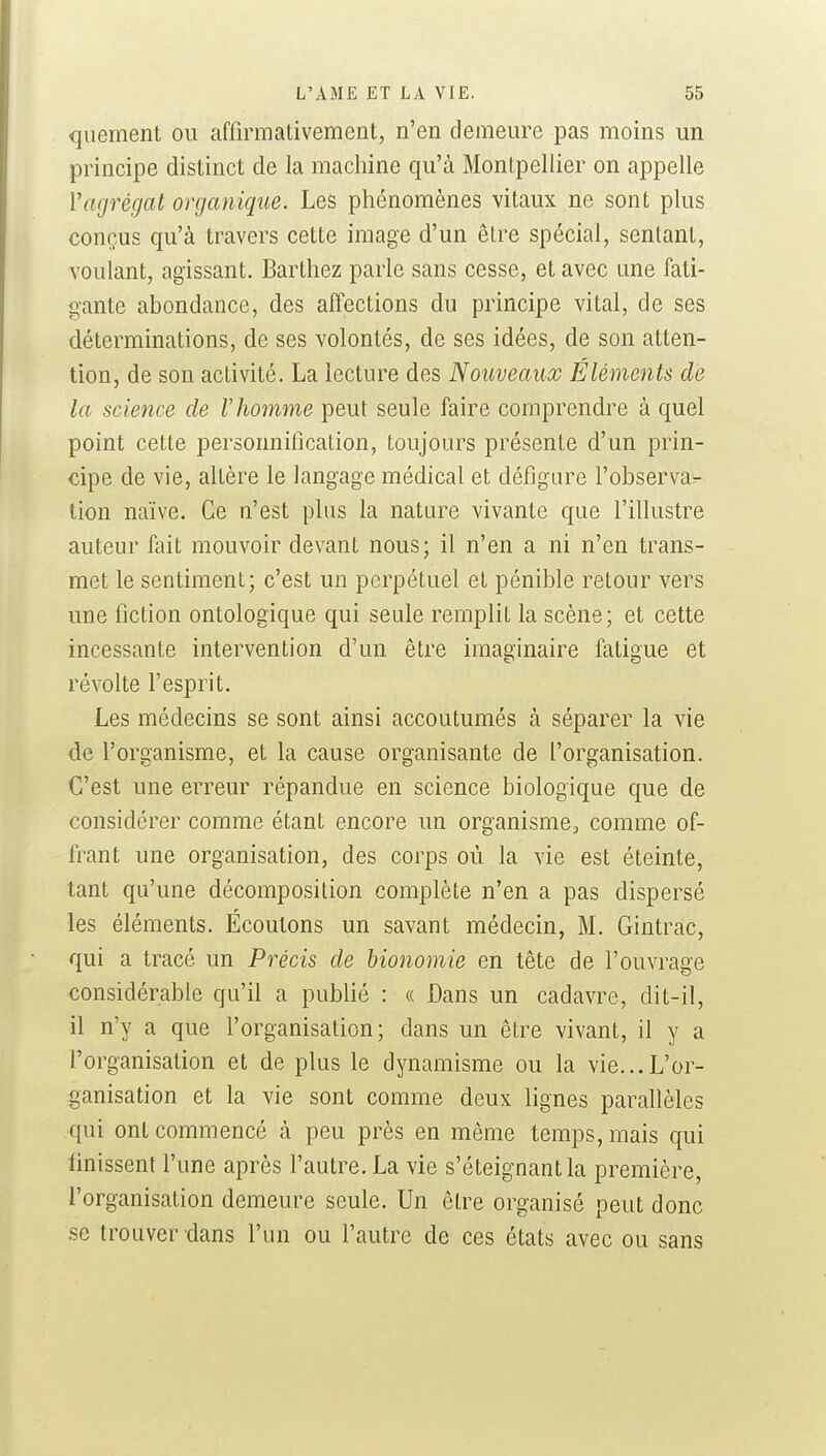 queinent ou affirmalivement, n'en demeure pas moins un principe distinct de la machine qu'à Montpellier on appelle Vagrégat organique. Les phénomènes vitaux ne sont plus conçus qu'à travers cette image d'un être spécial, sentant, voulant, agissant. Barthez parle sans cesse, et avec une fati- gante abondance, des affections du principe vital, de ses déterminations, de ses volontés, de ses idées, de son atten- tion, de son activité. La lecture des Nouveaux Éléments de la science de l'homme peut seule faire comprendre à quel point cette personnification, toujours présente d'un prin- cipe de vie, altère le langage médical et défigure l'observar- tion naïve. Ce n'est plus la nature vivante que l'illustre auteur fait mouvoir devant nous; il n'en a ni n'en trans- met le sentiment; c'est un perpétuel et pénible retour vers une fiction ontologique qui seule remplit la scène; et cette incessante intervention d'un être imaginaire fatigue et révolte l'esprit. Les médecins se sont ainsi accoutumés à séparer la vie de l'organisme, et la cause organisante de l'organisation. C'est une erreur répandue en science biologique que de considérer comme étant encore un organisme, comme of- frant une organisation, des corps où la vie est éteinte, tant qu'une décomposition complète n'en a pas dispersé les éléments. Écoutons un savant médecin, M. Gintrac, qui a tracé un Précis de bionomie en tête de l'ouvrage considérable qu'il a publié : « Dans un cadavre, dit-il, il n'y a que l'organisation; dans un être vivant, il y a l'organisation et de plus le dynamisme ou la vie...L'or- ganisation et la vie sont comme deux lignes parallèles qui ont commencé à peu près en même temps, mais qui finissent l'une après l'autre. La vie s'éteignantla première, l'organisation demeure seule. Un être organisé peut donc .se trouver dans l'un ou l'autre de ces états avec ou sans