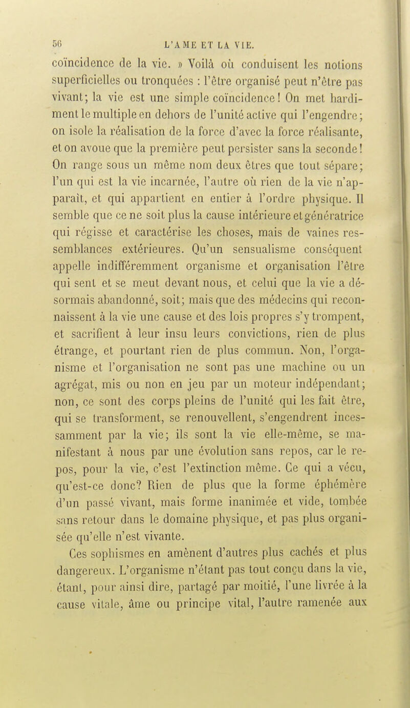 coïncidence de la vie. » Voilà où conduisent les notions superficielles ou tronquées : l'être organisé peut n'être pas vivant; la vie est une simple coïncidence! On met hardi- ment le multiple en dehors de l'unité active qui l'engendre; on isole la réalisation de la force d'avec la force réalisante, et on avoue que la première peut persister sans la seconde! On range sous un même nom deux êtres que tout sépare; l'un qui est la vie incarnée, l'autre où rien de la vie n'ap- paraît, et qui appartient en entier à l'ordre physique. Il semble que ce ne soit plus la cause intérieure et génératrice qui régisse et caractérise les choses, mais de vaines res- semblances extérieures. Qu'un sensualisme conséquent appelle indifféremment organisme et organisation l'être qui sent et se meut devant nous, et celui que la vie a dé- sormais abandonné, soit; mais que des médecins qui recon- naissent à la vie une cause et des lois propres s'y trompent, et sacrifient à leur insu leurs convictions, rien de plus étrange, et pourtant rien de plus commun. Non, l'orga- nisme et l'organisation ne sont pas une machine ou un agrégat, mis ou non en jeu par un moteur indépendant; non, ce sont des corps pleins de l'unité qui les fait être, qui se transforment, se renouvellent, s'engendrent inces- samment par la vie; ils sont la vie elle-même, se ma- nifestant à nous par une évolution sans repos, car le re- pos, pour la vie, c'est l'extinction même. Ce qui a vécu, qu'est-ce donc? Rien de plus que la forme éphémère d'un passé vivant, mais forme inanimée et vide, tombée sans retour dans le domaine physique, et pas plus organi- sée qu'elle n'est vivante. Ces sophismes en amènent d'autres plus cachés et plus dangereux. L'organisme n'étant pas tout conçu dans la vie, étant, pour ainsi dire, partagé par moitié, l'une livrée à la cause vitale, âme ou principe vital, l'autre ramenée aux