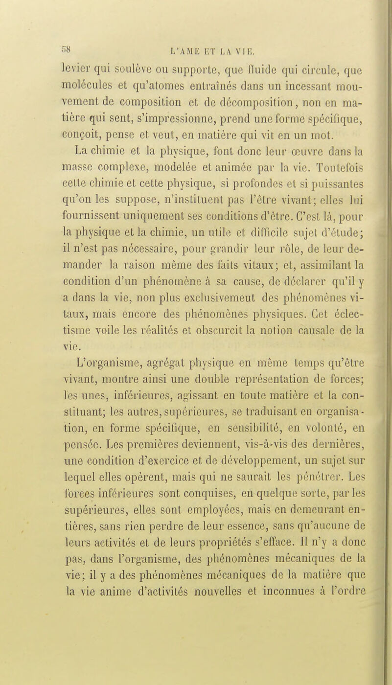 levier qui soulève ou supporte, que fluide qui circule, que molécules et qu'atomes entraînés dans un incessant mou- vement de composition et de décomposition, non en ma- tière qui sent, s'impressionne, prend une forme spécifique, conçoit, pense et veut, en matière qui vit en un mot. La chimie et la physique, font donc leur œuvre dans la masse complexe, modelée et animée par la vie. Toutefois cette chimie et cette physique, si profondes et si puissantes qu'on les suppose, n'instituent pas l'être vivant; elles lui fournissent uniquement ses conditions d'être. C'est là, pour la physique et la chimie, un utile et difficile sujet d'étude; il n'est pas nécessaire, pour grandir leur rôle, de leur de- mander la raison même des faits vitaux; et, assimilant la condition d'un phénomène à sa cause, de déclarer qu'il y a dans la vie, non plus exclusivemeut des phénomènes vi- taux, mais encore des phénomènes physiques. Cet éclec- tisme voile les réahtés et obscurcit la notion causale de la vie. L'organisme, agrégat physique en même temps qu'être vivant, montre ainsi une double représentation de forces; les unes, inférieures, agissant en toute matière et la con- stituant; les autres,supérieures, se traduisant en organisa- tion, en forme spécifique, en sensibilité, en volonté, en pensée. Les premières deviennent, vis-à-vis des dernières, une condition d'exercice et de développement, un sujet sur lequel elles opèrent, mais qui ne saurait les pénétrer. Les forces inférieures sont conquises, en quelque sorte, par les supérieures, elles sont employées, mais en demeurant en- tières, sans rien perdre de leur essence, sans qu'aucune de leurs activités et de leurs propriétés s'efface. Il n'y a donc pas, dans l'organisme, des phénomènes mécaniques de la vie; il y a des phénomènes mécaniques de la matière que la vie anime d'activités nouvelles et inconnues à l'ordre