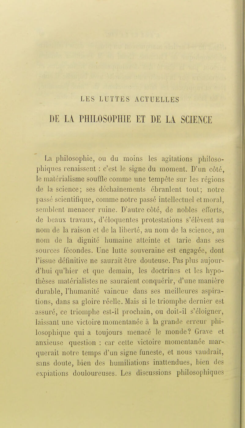 DE LÀ PHILOSOPHIE ET DE LA SCIENCE La philosophie, ou du moins les agitations philoso- phiques renaissent : c'est le signe du moment. D'un côté, le matérialisme souffle comme une tempête sur les régions de la science; ses déchaînements ébranlent tout; notre passé scientifique, comme notre passé intellectuel et moral, semblent menacer ruine. D'autre côté, de nobles eiïorts, de beaux travaux, d'éloquentes protestations s'élèvent au nom de la raison et de la liberté, au nom de la science, au nom de la dignité humaine atteinte et tarie dans ses sources fécondes. Une lutte souveraine est engagée, dont l'issue définitive ne saurait être douteuse. Pas plus aujour- d'hui qu'hier et que demain, les doctrines et les hypo- thèses matérialistes ne sauraient conquérir, d'une manière durable, l'humanité vaincue dans ses meilleures aspira- tions, dans sa gloire réelle. Mais si le triomphe dernier est assuré, ce triomphe est-il prochain, ou doit-il s'éloigner, laissant une victoire momentanée à la grande erreur phi- losophique qui a toujours menacé le monde? Grave et anxieuse question : car cette victoire momentanée mar- querait notre temps d'un signe funeste, et nous vaudrait, sans doute, bien des humiliations inattendues, bien des expiations douloureuses. Les discussions philosophiques