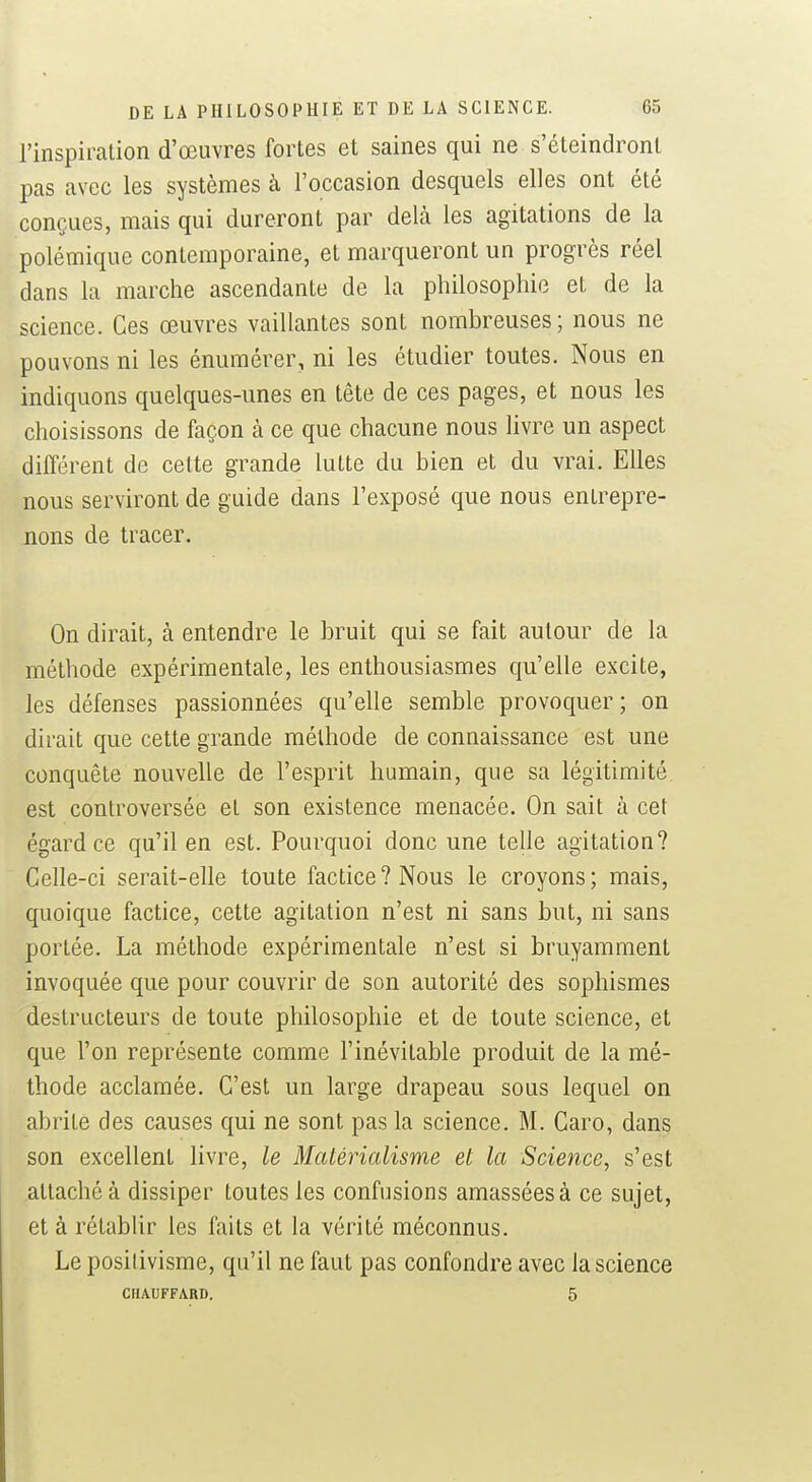 l'inspiration d'œuvres fortes et saines qui ne s'éteindront pas avec les systèmes à l'occasion desquels elles ont été conçues, mais qui dureront par delà les agitations de la polémique contemporaine, et marqueront un progrès réel dans la marche ascendante de la philosophie et de la science. Ces œuvres vaillantes sont nombreuses; nous ne pouvons ni les énumérer, ni les étudier toutes. Nous en indiquons quelques-unes en tête de ces pages, et nous les choisissons de façon à ce que chacune nous livre un aspect différent de cette grande lutte du bien et du vrai. Elles nous serviront de guide dans l'exposé que nous entrepre- nons de tracer. On dirait, à entendre le bruit qui se fait autour de la méthode expérimentale, les enthousiasmes qu'elle excite, les défenses passionnées qu'elle semble provoquer; on dirait que cette grande méthode de connaissance est une conquête nouvelle de l'esprit humain, que sa légitimité est controversée et son existence menacée. On sait à cet égard ce qu'il en est. Pourquoi donc une telle agitation? Celle-ci serait-elle toute factice? Nous le croyons; mais, quoique factice, cette agitation n'est ni sans but, ni sans portée. La méthode expérimentale n'est si bruyamment invoquée que pour couvrir de son autorité des sophismes destructeurs de toute philosophie et de toute science, et que l'on représente comme l'inévitable produit de la mé- thode acclamée. C'est un large drapeau sous lequel on abrite des causes qui ne sont pas la science. M. Caro, dans son excellent livre, le Matérialisme et la Science, s'est attaché à dissiper toutes les confusions amassées à ce sujet, et à rétablir les faits et la vérité méconnus. Le positivisme, qu'il ne faut pas confondre avec la science CHAUFFARD. 5