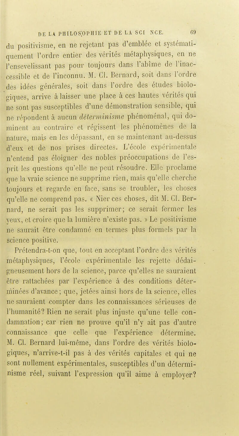 du positivisme, en ne rejetant pas d'emblée et systémati- quement l'ordre entier des vérités métaphysiques, en ne l'ensevelissant pas pour toujours dans l'abîme de l'inac- cessible et de l'inconnu. M. Gl. Bernard, soit dans l'ordre des idées générales, soit dans l'ordre des études biolo- giques, arrive à laisser une place à ces hautes vérités qui ne sont pas susceptibles d'une démonstration sensible, qui ne répondent à aucun déterminisme phénoménal, qui do- minent au contraire et régissent les phénomènes de la nature, mais en les dépassant, en se maintenant au-dessus d'eux et de nos prises directes. L'école expérimentale n'entend pas éloigner des nobles préoccupations de l'es- prit les questions qu'elle ne peut résoudre. Elle proclame que la vraie science ne supprime rien, mais qu'elle cherche toujours et regarde en face, sans se troubler, les choses qu'elle ne comprend pas. « Nier ces choses, dit M. Cl. Ber- nard, ne serait pas les supprimer; ce serait fermer les yeux, et croire que la lumière n'existe pas. » Le positivisme ne saurait être condamné en termes plus formels par la science positive. Prétendra-t-on que, tout en acceptant l'ordre des vérités métaphysiques, l'école expérimentale les rejette dédai- gneusement hors de la science, parce qu'elles ne sauraient être rattachées par l'expérience à des conditions déter- minées d'avance; que, jetées ainsi hors de la science, elles ne sauraient compter dans les connaissances sérieuses de l'humanité? Rien ne serait plus injuste qu'une telle con- damnation; car rien ne prouve qu'il n'y ait pas d'autre connaissance que celle que l'expérience détermine. M. Cl. Bernard lui-même, dans l'ordre des vérités biolo- giques, n'arrive-t-il pas à des vérités capitales et qui ne sont nullement expérimentales, susceptibles d'un détermi- nisme réel, suivant l'expression qu'il aime à employer?