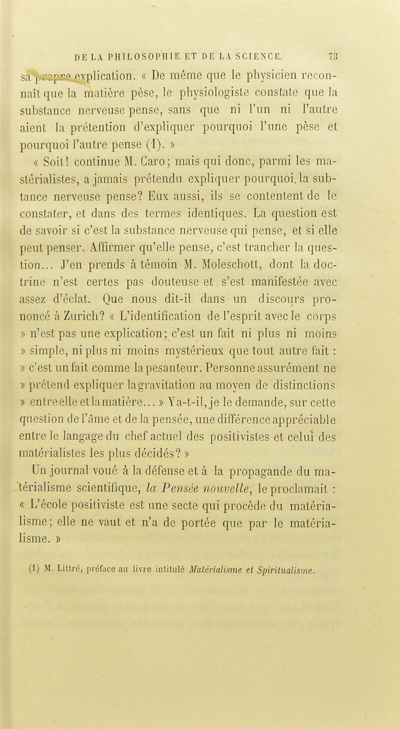 sa p^cpusj^^plication. « De même que le physicien recon- naît que la matière pèse, le physiologiste constate que la substance nerveuse pense, sans que ni l'un ni l'autre aient la prétention d'expliquer pourquoi l'une pèse et pourquoi l'autre pense (1). » « Soit! continue M. Garo; mais qui donc, parmi les ma- stérialistes, a jamais prétendu expliquer pourquoi, la sub- tance nerveuse pense? Eux aussi, ils se contentent de le constater, et dans des termes identiques. La question est de savoir si c'est la substance nerveuse qui pense, et si elle peut penser. Affirmer qu'elle pense, c'est trancher la ques- tion... J'en prends à témoin M. Moleschott, dont la doc- trine n'est certes pas douteuse et s'est manifestée avec assez d'éclat. Que nous dit-il dans un discours pro- noncé à Zurich? « L'identification de l'esprit avec le corps » n'est pas une explication; c'est un fait ni plus ni moins » simple, ni plus ni moins mystérieux que tout autre fait : » c'est un fait comme la pesanteur. Personne assurément ne » prétend expliquer la gravitation au moyen de distinctions » entre elle et la matière... » Ya-t-il, je le demande, sur cette question de l'âme et de la pensée, une différence appréciable entre le langage du chef actuel des positivistes et celui des matérialistes les plus décidés? » Un journal voué à la défense et à la propagande du ma- térialisme scientifique, la Pensée nouvelle, le proclamait : « L'école positiviste est une secte qui procède du matéria- lisme; elle ne vaut et n'a de portée que par le matéria- lisme. » (I) M. Liltn;, préface au livre intitulé Matérialisme et Spiritualisme.