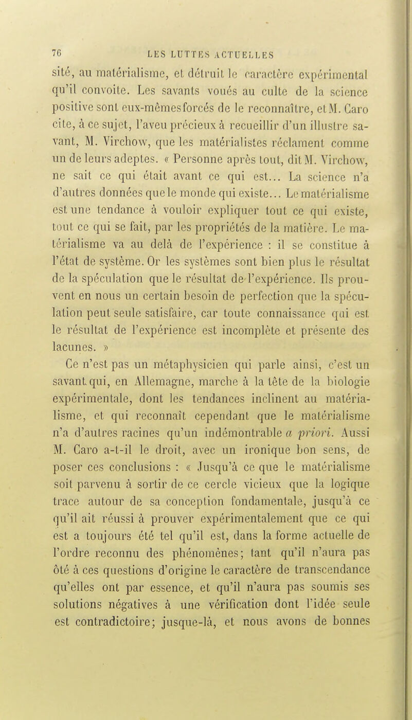 sité, au matérialisme, et détruit le caractère expérimental qu'il convoite. Les savants voués au culte de la science positive sont eux-mêmes forcés de le reconnaître, et M. Caro cite, à ce sujet, l'aveu précieux à recueillir d'un illustre sa- vant, M. Virchow, que les matérialistes réclament comme un de leurs adeptes, « Personne après tout, dit M. Virchow, ne sait ce qui était avant ce qui est... La science n'a d'autres données que le monde qui existe... Le matérialisme est une tendance cà vouloir expliquer tout ce qui existe, tout ce qui se fait, par les propriétés de la matière. Le ma- térialisme va au delà de l'expérience : il se constitue à l'état de système. Or les systèmes sont bien plus le résultat de la spéculation que le résultat de l'expérience. Ils prou- vent en nous un certain besoin de perfection que la spécu- lation peut seule satisfaire, car toute connaissance qui est le résultat de l'expérience est incomplète et présente des lacunes. » Ce n'est pas un métaphysicien qui parle ainsi, c'est un savant qui, en Allemagne, marche à la tête de la biologie expérimentale, dont les tendances inclinent au matéria- lisme, et qui reconnaît cependant que le matérialisme n'a d'autres racines qu'un indémontrable a yriori. Aussi M. Caro a-t-il le droit, avec un ironique bon sens, de poser ces conclusions : « Jusqu'à ce que le matérialisme soit parvenu à sortir de ce cercle vicieux que la logique trace autour de sa conception fondamentale, jusqu'à ce qu'il ait réussi à prouver expérimentalement que ce qui est a toujours été tel qu'il est, dans la forme actuelle de l'ordre reconnu des phénomènes; tant qu'il n'aura pas ôté à ces questions d'origine le caractère de transcendance qu'elles ont par essence, et qu'il n'aura pas soumis ses solutions négatives à une vérification dont l'idée seule est contradictoire; jusque-là, et nous avons de bonnes