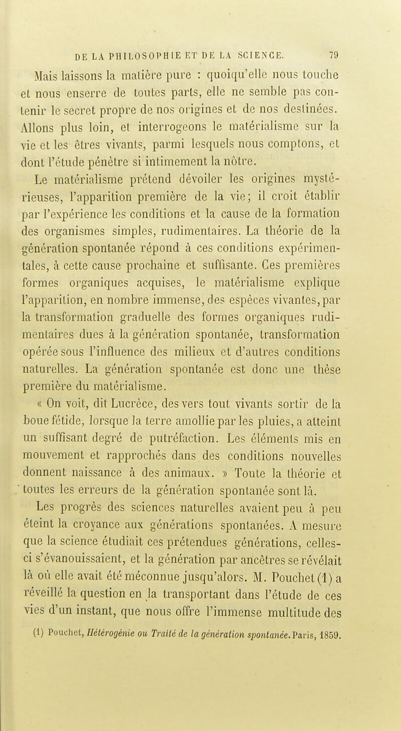 Mais laissons la malière pure : quoiqu'elle nous touche et nous enserre de toutes parts, elle ne semble pas con- tenir le secret propre de nos origines et de nos destinées. Allons plus loin, et interrogeons le matérialisme sur la vie et les êtres vivants, parmi lesquels nous comptons, et dont l'étude pénètre si intimement la nôtre. Le matérialisme prétend dévoiler les origines mysté- rieuses, l'apparition première de la vie; il croit établir par l'expérience les conditions et la cause de la formation des organismes simples, rudimenlaires. La théorie de la génération spontanée répond à ces conditions expérimen- tales, à cette cause prochaine et suffisante. Ces premières formes organiques acquises, le matérialisme explique l'apparition, en nombre immense, des espèces vivantes, par la transformation graduelle des formes organiques rudi- menlaires dues à la génération spontanée, transformation opérée sous l'influence des milieux et d'autres conditions naturelles. La génération spontanée est donc une thèse première du matérialisme. « On voit, dit Lucrèce, des vers tout vivants sortir de la boue fétide, lorsque la terre amollie par les pluies, a atteint un suffisant degré de putréfaction. Les éléments mis en mouvement et rapprochés dans des conditions nouvelles donnent naissance à des animaux. » Toute la théorie et ■ toutes les erreurs de la génération spontanée sont IL Les progrès des sciences naturelles avaient peu à peu éteint la croyance aux générations spontanées. A mesure que la science étudiait ces prétendues générations, celles- ci s'évanouissaient, et la génération par ancêtres se révélait là où elle avait été méconnue jusqu'alors. M. Pouchet(i) a réveillé la question en la transportant dans l'étude de ces vies d'un instant, que nous oïïre l'immense multitude des (1) Pouchct, Hélérogénie ou Traité de la génération sponianée. Paris, 1859.