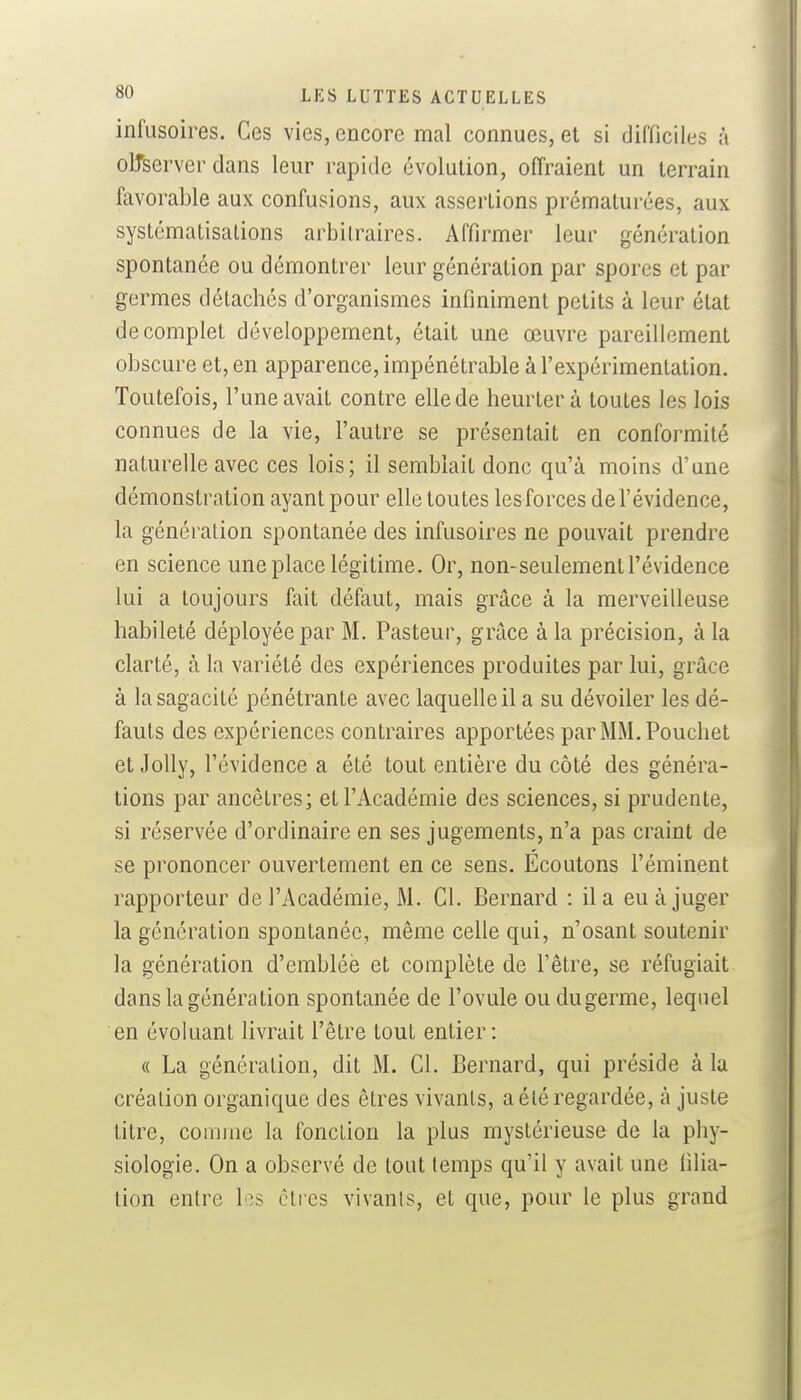 infusoires. Ces vies, encore mal connues, et si difficiles à olTserver dans leur rapide évolution, offraient un terrain favorable aux confusions, aux assertions prématurées, aux systématisations arbitraires. Affirmer leur génération spontanée ou démontrer leur génération par spores et par germes détachés d'organismes infiniment petits à leur état de complet développement, était une œuvre pareillement obscure et, en apparence, impénétrable à l'expérimentation. Toutefois, l'une avait contre elle de heurter à toutes les lois connues de la vie, l'autre se présentait en conformité naturelle avec ces lois; il semblait donc qu'à moins d'une démonstration ayant pour elle toutes lesforces del'évidence, la génération spontanée des infusoires ne pouvait prendre en science une place légitime. Or, non-seulement l'évidence lui a toujours fait défaut, mais grâce à la merveilleuse habileté déployée par M. Pasteur, grâce à la précision, à la clarté, à la variété des expériences produites par lui, grâce à la sagacité pénétrante avec laquelle il a su dévoiler les dé- fauts des expériences contraires apportées parMM.Pouchet et Jolly, l'évidence a été tout entière du côté des généra- tions par ancêtres; et l'Académie des sciences, si prudente, si réservée d'ordinaire en ses jugements, n'a pas craint de se prononcer ouvertement en ce sens. Écoutons l'éminent rapporteur de l'Académie, M. Cl. Bernard : il a eu à juger la génération spontanée, même celle qui, n'osant soutenir la génération d'emblée et complète de l'être, se réfugiait dans la génération spontanée de l'ovule ou dugerme, lequel en évoluant livrait l'être tout entier: « La génération, dit M. Cl. Bernard, qui préside à la création organique des êtres vivants, a été regardée, à juste titre, comme la fonction la plus mystérieuse de la phy- siologie. On a observé de tout temps qu'il y avait une filia- tion entre les êtres vivants, et que, pour le plus grand